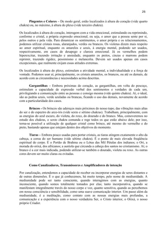 26 
Pingentes e Colares – De modo geral, estão localizados à altura do coração (vide quarto chakra) ou, no máximo, à altura do plexo (vide terceiro chakra). 
Os localizados à altura do coração, interagem com a vida emocional, estimulando ou reprimindo, conforme o cristal, a própria expressão emocional, ou seja, o amor que a pessoa sente por si, pelos outros e pela vida. Para dinamizar os sentimentos, o amor própria e os relacionamentos, podemos utilizar cristais rosas, alaranjados, verdes ou brancos. Os violetas dizem mais respeito ao amor espiritual, enquanto os amarelos e azuis, à energia mental, podendo ser usados, respectivamente, em casos de desapego e clareza emocional. Já os vermelhos podem hiperexcitar, trazendo irritação e ansiedade, enquanto os pretos, cinzas e marrons podem reprimir, trazendo rigidez, pessimismo e melancolia. Devem ser usados apenas em casos excepcionais, que realmente exijam essas atitudes extremas. 
Os localizados à altura do plexo, estimulam a atividade mental, a individualidade e a força de vontade. Podemos usar aí, principalmente, os cristais amarelos, os brancos, ou até os demais, de acordo com as circunstâncias e necessidades acima descritas. 
Gargantilhas – Embora próximas do coração, as gargantilhas, em volta do pescoço, estimulam a capacidade de expressão verbal dos sentimentos e verdades de cada um, privilegiando a comunicação entre as pessoas e consigo mesma (vide quinto chakra). Aí, o ideal, são as pedras azuis, verde azuladas ou brancas, ficando o uso das demais, novamente de acordo com a particularidade dos casos. 
Brincos - Os brincos são adereços mais próximos do nosso topo, das vibrações mais altas do ser e do espectro do arco-íris (vide sexto e sétimo chakras). Trabalham, principalmente, com as energias do azul escuro, do violeta, do roxo, do dourado e do branco. Mas, comoveremos no estudo dos chakras, o sexto chakra comanda e rege todos os que estão abaixo dele; por isso, torna-se possível a utilização de qualquer cristal como brinco, até mesmo do vermelho e do preto, bastando apenas que estejam dentro dos objetivos do momento. 
Tiaras – Embora pouco usadas para portar cristais, as tiaras atingem exatamente o alto da cabeça, a coroa do ser humano (vide sétimo chakra). É o ponto de mais elevada freqüência espiritual do corpo. É o Portão de Brahma ou o Lótus das Mil Pétalas dos indianos; o Ori, a morada do orixá, dos africanos; a auréola que circunda a cabeça dos santos no cristianismo. Aí, o branco é a cor mais indicada, podendo utilizar-se também o dourado, violeta ou roxo. As outras cores devem ser muito claras ou evitadas. 
Como Canalizadores, Transmissores e Amplificadores de intenção 
Por canalização, entendemos a capacidade de receber ou incorporar energias de seres distantes e de outras dimensões. É o que já conhecemos, há muito tempo, pelo nome de mediunidade. A mediunidade pode ser tanto consciente, quando interagimos com as energias, quanto inconsciente, quando somos totalmente tomados por elas; tanto incorporativa, quando se manifestam integralmente través do nosso corpo e voz, quanto sensitiva, quando as percebemos em nossa consciência e sensibilidade, como uma suave comunicação interior. Um passo além da mediunidade, é a meditação, como contato com as nossas energias mais profundas, a comunicação e a experiência com o nosso verdadeira Ser, o Cristo interior, o Orixá, o nosso próprio Criador.  