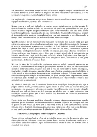 27 
Por transmissão, entendemos a capacidade de enviar nossas próprias energias a seres distantes ou de outras dimensões. Nossa intenção é projetada no astral e refletida no ser desejado. São as nossas orações, evocações, visualizações e viagens astrais. 
Por amplificação, entendemos a capacidade do cristal aumentar o efeito da nossa intenção, quer seja para a canalização, quer seja para a transmissão. 
Nesses casos, o cristal mais indicado é o quartzo branco, principalmente o cristal gerador de quartzo branco de terminação única ou biterminado. O gerador de quartzo branco é uma peça natural de cristal límpido, de aproximadamente dez a vinte centímetros, com uma ponta e uma base (terminação única) ou duas pontas em suas extremidades (biterminado). No caso do gerador de terminação única, a energia entra pela sua base e sai pela sua ponta; já no o biternimado, a energia corre, simultaneamente, em ambas as direções, ao mesmo tempo. 
Quando queremos enviar, transmitir uma mensagem ou intenção para alguém, onde quer que esteja, procuramos, de início, visualizar mentalmente o que está sendo transmitido. Se é um caso de doença, visualizamos a pessoa forte e saudável; se é um problema pessoal, visualizamos a pessoa com força e clareza para resolve-lo; se é um caso de perda, visualizamos a pessoa conformada e aberta para novos rumos na vida. Em seguida, colocando a base do cristal sobre a fronte, projetamos essa imagem, através dele, para o espaço, em direção à meta desejada. A intenção trabalhará no corpo astral da pessoa, refletindo nela os desejos esperados. Esse tipo de transmissão é usado principalmente para evitar energias de força, solidariedade e cura, para quem estiver, à distância, precisando delas. 
No caso de recepção, de canalização, precisamos, primeiro, definir, transmitir exatamente ao Cosmos, o conhecimento ou as energias que desejamos receber, ou ainda, os seres com quem queremos entrar em contato. Fazemos isso com a base do cristal sobre a fronte. Em seguida, invertendo a posição, colocamos a ponta voltada para a fronte e aguardamos, em total silêncio e vazio mental, a informação ou incorporação da energia que pedimos. Podemos, nesses casos, canalizar mensagens e energias de desencarnados, de guias, ou anjos, tanto do plano astral, como do espiritual, como também dos elementais e, até mesmo, dos seres humanos comuns e dos animais (como no xamanismo). 
No tocante à meditação, que é totalmente desvinculada de qualquer intenção que não seja o próprio silêncio mental, podemos colocar alguns cristais à nosso volta, ou à nossa frente, em nossas mãos , ou, ainda, sobre a fronte ou o coração. Na meditação, não importa muito a direção do cristal, que pode até ficar na vertical, uma vez que ela funciona em todos os âmbitos. Nas meditações coletivas (para a paz, o amor, a saúde, etc), formamos um círculo de pessoas com uma grande drusa ao centro. 
Existe, ainda, uma forma de amplificar a intenção, enquanto não estamos presentes ou quando queremos que ele permaneça durante um determinado período. Pegamos, por exemplo, uma foto da pessoa ou um pedaço de papel com o seu nome escrito e a eles acrescentamos a nossa intenção através do cristal. Em seguida, colocamos esse cristal sobre a foto ou o nome, deixando- os num local reservado por um período de três dias, ou então até surgir algum efeito. 
Na Limpeza, Energização e Harmonização dos Chackras 
Talvez a forma mais profunda e eficaz de se trabalhar com a energia dos cristais seja a sua disposição sobre os chakras ou centros energéticos do ser humano. Estudaremos os chackras e seus cristais no referido capítulo. Agora nos limitaremos a estudar a forma e o método, como é executada essa terapia.  