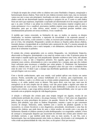 28 
A função da terapia dos cristais sobre os chakras tem como finalidade a limpeza, energização e harmonização desses chakras. Num total de sete chakras (existem muito mais, mas no momento vamos nos ater a esses sete principais), localizados em toda a coluna vertebral, vemos que cada chakra cuida de um determinado aspecto energético e psíquico do ser. É como se cada chakra fosse um nariz que respirasse, inspirando e expirando um determinado nível de energia mais sutil que o ar, para vivificar o sue plano na existência. Como precisamos respirar oxigênio para o corpo permanecer vivo e saudável, precisamos também respirar essas energias sutis, de outras dimensões, para que as vidas etérica, astral, mental e espiritual possam também estar, simultaneamente presentes em nossa existência, vivas e saudáveis. 
À medida que vamos crescendo, as limitações do ego, os medos, os anseios, os desejos irrealizados, os instintos reprimidos, a repressão da sexualidade e da expressão pessoal, a carência de auto estima, a auto censura e a culpa, os excessos para compensar essas carências, e por aí à fora, vão entupindo, bloqueando e pondo em desuso as funções sadias desses chakras, trazendo doença e incapacidade de se desfrutar todo o potencial da vida. É a mesma sensação de quando ficamos resfriados, com o nariz tampado, e nos debatemos, sufocados em busca de um pouco de ar alimentar os pulmões. 
O contato dos cristais apropriados com os centros bloqueados, vai, inicialmente limpa-los, absorvendo os bloqueios, desentupindo o seu canal de contato com a vida. O primeiro passo de toda terapia é expedir aquilo que está prejudicando. Quando recebemos uma visita, não adianta decorarmos a casa, se não a limparmos primeiro. Em seguida, agora sim, os cristais vão energizar esses centros, alimentando-os com a sua própria luz e energia, para que eles tenham força suficiente para recomeçar a trabalhar por conta própria. E, finalmente vão harmonizar todos os chakras entre si, pois é do equilíbrio energético entre eles que vem o verdadeiro bem estar de estar vivo. O ideal é que a energia seja distribuída igualmente entre tosos os chakras, sem privilegiar a um ou a outro. 
Com o devido conhecimento, após esse estudo, você poderá aplicar esta técnica em outras pessoas. Porém, aconselho que comece trabalhando em si mesmo, para experimentar, nos próprios chakras, a ação e os efeitos que os cristais podem proporcionar. Aprenda a curar a si mesmo, e, aí, então, poderá curar os demais. Não quero dizer, com isso que, num caso de emergência ou de uma simples dor de cabeça, você não possa ajudar a alguém sem antes ter experimentado em você mesmo. Estou falando da ação deliberada e constante de se oferecer terapia com cristais, o que exige prática pessoal e muita responsabilidade, uma vez que se está mexendo com as próprias energias de vida daquela pessoa. 
A seleção e utilização dos cristais para uma terapia integral em alguém, resulta de um conhecimento profundo dos cristais e da psique humana. Utilizo o Tarô como um diagnóstico para chegar ao cerne psicológico da pessoa e da questão. Através do Tarô, e confirmado na prática, pelo pêndulo, vejo quais os chakras bloqueados, carentes e quais os que consomem excesso de energia. Seleciono, então, também com o auxilio do pêndulo (quando se faz necessário), os cristais favoráveis a esse diagnóstico, procedendo, inicialmente a uma fase de limpeza dos chakras, que pode durar de uma a várias sessões, de acordo com o seu grau de fechamento. Quando os chakras carentes já estão desbloqueados e os exagerados, sedados, é hora de começar a energização daqueles que necessitam de estímulo dos cristais para retomar suas atividades normais, o que também pode durar uma ou mais sessões. E, por fim, com a harmonização, faço um balanceamento entre todos os chakras, devolvendo o ser reintegrado, de volta a toda sua potencialidade de vida, isto claro, se ele quiser e fizer por merecer. 
 