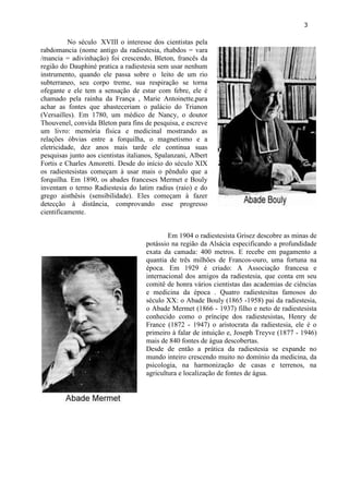 3 
No século XVIII o interesse dos cientistas pela rabdomancia (nome antigo da radiestesia, rhabdos = vara /mancia = adivinhação) foi crescendo, Bleton, francês da região do Dauphiné pratica a radiestesia sem usar nenhum instrumento, quando ele passa sobre o leito de um rio subterraneo, seu corpo treme, sua respiração se torna ofegante e ele tem a sensação de estar com febre, ele é chamado pela rainha da França , Marie Antoinette,para achar as fontes que abasteceriam o palácio do Trianon (Versailles). Em 1780, um médico de Nancy, o doutor Thouvenel, convida Bleton para fins de pesquisa, e escreve um livro: memória física e medicinal mostrando as relações óbvias entre a forquilha, o magnetismo e a eletricidade, dez anos mais tarde ele continua suas pesquisas junto aos cientistas italianos, Spalanzani, Albert Fortis e Charles Amoretti. Desde do início do século XIX os radiestesistas começam à usar mais o pêndulo que a forquilha. Em 1890, os abades franceses Mermet e Bouly inventam o termo Radiestesia do latim radius (raio) e do grego aisthêsis (sensibilidade). Eles começam à fazer detecção à distância, comprovando esse progresso cientificamente. 
Em 1904 o radiestesista Grisez descobre as minas de potássio na região da Alsácia especificando a profundidade exata da camada: 400 metros. E recebe em pagamento a quantia de três milhões de Francos-ouro, uma fortuna na época. Em 1929 é criado: A Associação francesa e internacional dos amigos da radiestesia, que conta em seu comitê de honra vários cientistas das academias de ciências e medicina da época . Quatro radiestesitas famosos do século XX: o Abade Bouly (1865 -1958) pai da radiestesia, o Abade Mermet (1866 - 1937) filho e neto de radiestesista conhecido como o príncipe dos radiestesistas, Henry de France (1872 - 1947) o aristocrata da radiestesia, ele é o primeiro à falar de intuição e, Joseph Treyve (1877 - 1946) mais de 840 fontes de água descobertas. Desde de então a prática da radiestesia se expande no mundo inteiro crescendo muito no domínio da medicina, da psicologia, na harmonização de casas e terrenos, na agricultura e localização de fontes de água. 
 