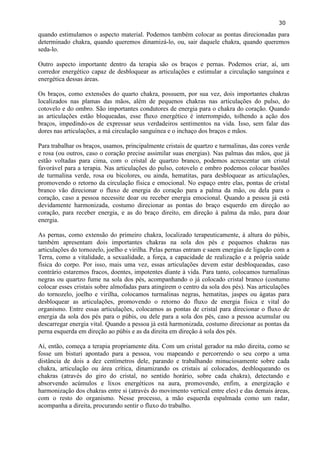 30 
quando estimulamos o aspecto material. Podemos também colocar as pontas direcionadas para determinado chakra, quando queremos dinamizá-lo, ou, sair daquele chakra, quando queremos seda-lo. 
Outro aspecto importante dentro da terapia são os braços e pernas. Podemos criar, aí, um corredor energético capaz de desbloquear as articulações e estimular a circulação sanguínea e energética dessas áreas. 
Os braços, como extensões do quarto chakra, possuem, por sua vez, dois importantes chakras localizados nas plamas das mãos, além de pequenos chakras nas articulações do pulso, do cotovelo e do ombro. São importantes condutores de energia para o chakra do coração. Quando as articulações estão bloqueadas, esse fluxo energético é interrompido, tolhendo a ação dos braços, impedindo-os de expressar seus verdadeiros sentimentos na vida. Isso, sem falar das dores nas articulações, a má circulação sanguínea e o inchaço dos braços e mãos. 
Para trabalhar os braços, usamos, principalmente cristais de quartzo e turmalinas, das cores verde e rosa (ou outros, caso o coração precise assimilar suas energias). Nas palmas das mãos, que já estão voltadas para cima, com o cristal de quartzo branco, podemos acrescentar um cristal favorável para a terapia. Nas articulações do pulso, cotovelo e ombro podemos colocar bastões de turmalina verde, rosa ou bicolores, ou ainda, hematitas, para desbloquear as articulações, promovendo o retorno da circulação física e emocional. No espaço entre elas, pontas de cristal branco vão direcionar o fluxo de energia do coração para a palma da mão, ou dela para o coração, caso a pessoa necessite doar ou receber energia emocional. Quando a pessoa já está devidamente harmonizada, costumo direcionar as pontas do braço esquerdo em direção ao coração, para receber energia, e as do braço direito, em direção à palma da mão, para doar energia. 
As pernas, como extensão do primeiro chakra, localizado terapeuticamente, à altura do púbis, também apresentam dois importantes chakras na sola dos pés e pequenos chakras nas articulações do tornozelo, joelho e virilha. Pelas pernas entram e saem energias de ligação com a Terra, como a vitalidade, a sexualidade, a força, a capacidade de realização e a própria saúde física do corpo. Por isso, mais uma vez, essas articulações devem estar desbloqueadas, caso contrário estaremos fracos, doentes, impotentes diante à vida. Para tanto, colocamos turmalinas negras ou quartzo fume na sola dos pés, acompanhando o já colocado cristal branco (costumo colocar esses cristais sobre almofadas para atingirem o centro da sola dos pés). Nas articulações do tornozelo, joelho e virilha, colocamos turmalinas negras, hematitas, jaspes ou ágatas para desbloquear as articulações, promovendo o retorno do fluxo de energia física e vital do organismo. Entre essas articulações, colocamos as pontas de cristal para direcionar o fluxo de energia da sola dos pés para o púbis, ou dele para a sola dos pés, caso a pessoa acumular ou descarregar energia vital. Quando a pessoa já está harmonizada, costumo direcionar as pontas da perna esquerda em direção ao púbis e as da direita em direção à sola dos pés. 
Aí, então, começa a terapia propriamente dita. Com um cristal gerador na mão direita, como se fosse um bisturi apontado para a pessoa, vou mapeando e percorrendo o seu corpo a uma distância de dois a dez centímetros dele, parando e trabalhando minuciosamente sobre cada chakra, articulação ou área crítica, dinamizando os cristais aí colocados, desbloqueando os chakras (através do giro do cristal, no sentido horário, sobre cada chakra), detectando e absorvendo acúmulos e lixos energéticos na aura, promovendo, enfim, a energização e harmonização dos chakras entre si (através do movimento vertical entre eles) e das demais áreas, com o resto do organismo. Nesse processo, a mão esquerda espalmada como um radar, acompanha a direita, procurando sentir o fluxo do trabalho. 
 