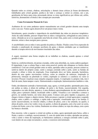 31 
Quando todos os cristais, chakras, articulações e demais áreas críticas já foram devidamente trabalhados pelo cristal gerador, ponho-o de lodo e começo a retirar os cristais, um a um, geralmente de baixo para cima, procurando deixar os mias significativos por último até, enfim, retirá-los, desmanchas a Estrela e dar a terapia por encerrada. 
Como Ferramenta Manual de Cura 
Acabamos de ver como podemos operar manualmente um cristal gerador durante uma terapia com o seu uso. Vamos agora desenvolver um pouco mais o tema. 
Inicialmente, quero ressaltar a importância da sensibilidade das mãos no processo terapêutico. Antes de cada trabalho, procuro limpar bem as mãos e energizá-las, esfregando-as uma contra a outra, vibrando-as no ar ou segurando uma bola de cristal. Elas, junto com o cristal gerador, vão detectar, retirar e doar energias para a pessoa. 
A sensibilidade com as mãos é uma questão de prática e fluidez. Fluidez como livre expressão de intuição e canalização de energias auxiliares de guias e demais entidades que se manifestem durante a terapia através de movimentos inusitados das mãos. 
A seguir, mostrarei uma forma simples de se trabalhar os chakras, usando apenas o cristal gerador à mão: 
Sente-se, confortavelmente, de pernas cruzadas, sobre uma almofada, ou, numa cadeira qualquer. O importante é que a coluna fique a mais ereta possível, porém não ultrapasse os limites desse confortável. Com um cristal gerador entre as mãos, apoiadas sobre as pernas, procure centrar-se, sentir-se dentro do próprio corpo, sentir a energia correndo sobre a pele, sentir as batidas do coração e afinar o ritmo da respiração. Essa respiração deve ser lenta, pausada, harmônica, dentro de seus quatro movimentos cíclicos, como as estações da natureza: inspiração (a primavera), retenção ou plenitude (o verão), expiração (o outono) e a ausência ou vazio (o inverno). Procure visualizar essas estações enquanto respira. A respiração é a própria vida, isto é fácil de notar, basta tampar o nariz. Harmonizando a respiração, harmonizaremos também a vida. 
Então, devidamente centrado e harmonizado, erga, agora, o cristal gerador, apontando para cima, em ambas as mãos, à altura do umbigo, do peito e da fronte, sucessivamente. Em seguida, segurando-o na mão direita, aponte-o, a uma distância aproximadamente de dez centímetros do corpo, para o primeiro chakra, localizado sobre o púbis. Visualize a cor vermelha e comece a girá-lo, no sentido horário, em torno desse ponto. Comece com giros rápidos e pequenos, até chegar a lentos e largos e, depois retorne. Suba um pouco e aponte o cristal agora para o segundo chakra, entre o púbis e o umbigo, e repita toda a operação, visualizando aqui a luz laranja. E assim sucessivamente, no terceiro chakra, à altura do plexo, com a luz amarela; no quarto, à altura do peito, com a luz verde e rosa; no quinto, à altura da garganta, com a luz azul; no sexto, à altura da fronte, com a luz violeta; finalmente no sétimo chakra, no topo da cabaça, com a pura luz branca e dourada. 
Para encerrar, volte a segurar o cristal em ambas as mãos, agora apontando para baixo, sobre a fronte, o peito e o umbigo, sucessivamente. E, com ele ainda entre as mãos, apoiadas nas pernas, volte a sentir o ritmo da respiração, os batimentos cardíacos, a energia correndo sobre a pele, você dentro do seu corpo novamente e, assim, o exercício está terminado. 
 