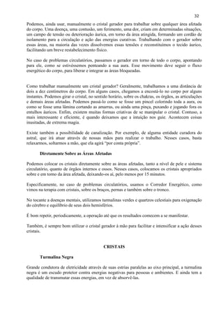 32 
Podemos, ainda usar, manualmente o cristal gerador para trabalhar sobre qualquer área afetada do corpo. Uma doença, uma contusão, um ferimento, uma dor, criam em determinadas situações, um campo de tensão ou deterioração áurica, em torno da área atingida, formando um cordão de isolamento para a circulação e ação das energias curativas. Trabalhando com o gerador sobre essas áreas, na maioria das vezes dissolvemos essas tensões e reconstituímos o tecido áurico, facilitando um breve restabelecimento físico. 
No caso de problemas circulatórios, passamos o gerador em torno de todo o corpo, apontando para ele, como se estivéssemos penteando a sua aura. Esse movimento deve seguir o fluxo energético do corpo, para liberar e integrar as áreas bloqueadas. 
Como trabalhar manualmente um cristal gerador? Geralmente, trabalhamos a uma distância de dois a dez centímetros do corpo. Em alguns casos, chegamos a encostá-lo no corpo por alguns instantes. Podemos girar o cristal, no sentido horário, sobre os chakras, os órgãos, as articulações e demais áreas afetadas. Podemos passá-lo como se fosse um pincel colorindo toda a aura, ou como se fosse uma lâmina cortando as amarras, ou ainda uma pinça, puxando e jogando fora os entulhos áuricos. Enfim, existem muitas formas criativas de se manipular o cristal. Contuso, a mais interessante e eficiente, é quando deixamos que a intuição nos guie. Acontecem coisas inusitadas, de extrema magia. 
Existe também a possibilidade de canalização. Por exemplo, de alguma entidade curadora do astral, que irá atuar através de nossas mãos para realizar o trabalho. Nesses casos, basta relaxarmos, soltarmos a mão, que ela agirá ―por conta própria‖. 
Diretamente Sobre as Áreas Afetadas 
Podemos colocar os cristais diretamente sobre as áreas afetadas, tanto a nível de pele e sistema circulatório, quanto de órgãos internos e ossos. Nesses casos, colocamos os cristais apropriados sobre e em torno da área afetada, deixando-os aí, pelo menos por 15 minutos. 
Especificamente, no caso de problemas circulatórios, usamos o Corredor Energético, como vimos na terapia com cristais, sobre os braços, pernas e também sobre o tronco. 
No tocante a doenças mentais, utilizamos turmalinas verdes e quartzos celestiais para oxigenação do cérebro e equilíbrio de seus dois hemisférios. 
É bom repetir, periodicamente, a operação até que os resultados comecem a se manifestar. 
Também, é sempre bom utilizar o cristal gerador à mão para facilitar e intensificar a ação desses cristais. 
CRISTAIS 
Turmalina Negra 
Grande condutora de eletricidade através de suas estrias paralelas ao eixo principal, a turmalina negra é um escudo protetor contra energias negativas para pessoas e ambientes. E ainda tem a qualidade de transmutar essas energias, em vez de absorvê-las. 
 