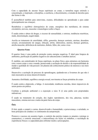 33 
Com a capacidade de ancorar forças espirituais ao corpo, a turmalina negra estimula a concentração, a inspiração, a disciplina, a coerência, o discernimento, a tomada de decisões para dar forma à vida. 
É aconselhável também para entrevistas, exames, dificuldades no aprendizado e para andar (principalmente nas crianças). 
Restabelece o equilíbrio eletroquímico do corpo, energético dos meridianos, do sistema circulatório, nervoso, muscular e imunológico (sobre o baço). 
É usada contra o abuso de drogas, o excesso de sensualidade, e estresse, tendências neuróticas, medo, desorientação, negatividade. 
Auxilia no tratamento de esterilidade, sífilis, gonorréia, doenças seminais, uterinas, desordens sexuais, envenenamento do sangue, infecção, artrite, tuberculose, anemia, doenças genéticas, atrofia muscular, deficiência de nutrientes, diabete, febre, dor, asma e tose. 
Quartzo Fume 
O quartzo fume é uma pedra de proteção contra energias negativas. É ideal para limpeza de ambientes, purificação de padrões negativos do subconsciente e entulhos áuricos. 
É, também, um centralizador de forças espirituais, no plano físico, para entrarmos em harmonia com o nosso corpo e com o mundo, promovendo a aceitação do desafio e da responsabilidade de mudar a qualidade de vida pessoal e do planeta (dá conhecimento prático da natureza e seu meio ambiente). 
Desenvolve a aceitação do processo de aprendizagem, ajudando-nos a livrarmos do que não é mais necessário ao nosso desenvolvimento. 
Aumenta a fertilidade, equilibra a energia sexual, movimenta as forças primárias do corpo. 
É usado contra a depressão, a fadiga. A morosidade, tendências suicidas, ideais impossíveis de serem postos em prática. 
Combate a poluição ambiental e a exposição a raios X (é uma pedra com propriedades radioativas). 
É usado no tratamento do coração, dos órgãos reprodutores, dos rins, pâncreas, tecidos musculares, sistema nervoso e males da parte baixa do corpo. 
Ônix 
O ônix ajuda a cumprir o carma, desenvolvendo a humanidade, a perseverança, a seriedade, os bons princípios de conduta e os sentimentos de autoproteção. 
Promove o sucesso em assuntos legais, o controle das paixões (separa os amantes e protege os casamentos), o controle emocional, a autoconfiança em lições ou trabalhos, a recordação de experiências físicas e a capacidade para enfrentar medos e preocupações. 
 