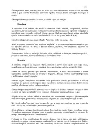 34 
É uma pedra de poder, mas não deve ser usada por quem tiver saturno mal localizado no mapa astral, o que acarreta desarmonia, depressão, rigidez, pobreza, frieza, separação de amigos e casais. 
É bom para fortalecer os ossos, as unhas, o cabelo, a pele e o coração. 
Obsidiana 
A obsidiana é um espelho que reflete e amplifica falhas, temores, inseguranças, atitudes egocêntricas, raivas acumuladas, padrões inconscientes ultrapassados que reprimem e impedem a caminhada para a evolução espiritual. Libera a agressividade para que ela seja vista e trabalhada (porém, deve ser usada com muita parcimônia devido ao seu grande poder de ação). 
É muito usada para profecia e adivinhação. Aumenta o poder e a energia vital. 
Ajuda as pessoas ―entupidas‖ que precisam ―explodir‖, as pessoas excessivamente emotivas que não deixam a emoção vir à tona, as pessoas morosas, dispersas, com tendências a devanear ou fantasiar demais. 
É usada contra males do estômago, bactérias, vírus, infecções, inflamações, doenças digestivas, poluentes ambientais, no trato intestinal e no sistema muscular. 
Hematita 
A hematita, composta de oxigênio e ferro, mantém os corpos sutis ligados aso corpo físico, gerando energia, força, coragem, vontade de ferro, resistência e proteção ao veículo físico. 
Forma um escudo protetor que mantém, invulneráveis, a nossa individualidade, a nossa identidade e a conexão com a luz em tempos de guerra... Protege contra a negatividade psíquica e ambientes de baixa freqüência. 
Permite opções conscientes, mostrando onde precisamos crescer pessoalmente e realizar mudanças e o que está sendo imposto pelas expectativas e exigências dos demais. Infiltra novos padrões, substituindo antigos códigos genéticos. 
É excelente para a reconstrução do fluido vital do corpo. Sua essência vermelha e a ação do ferro exercem um efeito revitalizador sobre o sangue, estimulando todas as células do corpo. 
Disposta sobre as virilhas, joelhos e tornozelos, cria um corredor energético que desbloqueia essas articulações, permitindo a boa circulação sanguínea e o fluxo energético com a Terra. 
No ―terceiro olho‖ funciona como um espelho para a mente subconsciente ter uma percepção mais clara do Ser, estimulando o pensamento positivo. 
Alivia a histeria e choques de extrema tensão, a dissociação do mundo físico e o medo da morte. É excelente no combate à insônia e aos pesadelos, assentando e estabilizando as correntes de energia do corpo para aliviar a tensão mental. 
Fortalece os órgão purificadores do sangue (fígado, rins e baço), tem ação adstringente, desintoxica o sangue, coagula o sangue dos hemofílicos, controla a perda de sangue (em feridas, incisões cirúrgicas, cesarianas e no fluxo menstrual), desbloqueia áreas de congestionamento ou  