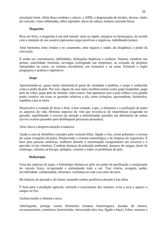 35 
circulação lenta. Além disso combate o câncer, a AIDS, a degeneração de tecidos, úlceras, males da vesícula, vistas inflamadas, olhos injetados, dores de cabeça, tontura e pressão baixa. 
Magnetita 
Rica em ferro, a magnetita é um ímã natural: atrai ou repele, energiza ou desenergiza, de acordo com a intenção de seu usuário (apresenta cargas positivas e negativas, trabalhando juntas). 
Atrai harmonia entre irmãos e no casamento, atrai riqueza e saúde, dá eloqüência e poder de convicção. 
É usada nos reumatismos, debilidades, disfunções hepáticas e oculares, fraturas, câimbras nas pernas, esterilidade feminina, nevralgia (esfregando nas têmporas), na extração de projéteis introjetados na carne, no sistema circulatório, em contusões e na asma. Estimula o órgão preguiçoso e acalma o superativo. 
Jaspe 
Apresentando-se, quase numa interminável gama de variedade e padrões, o jaspe é conhecido como a pedra da pele. Por isso, alguns de seus tipos recebem nomes como jaspe leopardito, jaspe pelo de cobra, jaspe pele de elefante, entre outros. Sua aparência com a pele reflete o seu grande poder curativo em tosas as questões relativas a ela, como irritações, queimaduras, furúnculos, espinhas e por aí afora. 
Desenvolve a vontade de fazer o bem, a boa vontade, a paz, o altruísmo e a unificação de todos os aspectos da vida. Diminui aspectos da vida que revestiu-se de importância exagerada no passado, equilibrando o excesso de atenção a determinadas questões em detrimento de outras (revive eventos passados para desbloquear processos presentes). 
Atrai chuva e desperta atenção à natureza. 
Ajuda a cura de distúrbios causados pela vesícula biliar, fígado e rins; extrai poluentes e toxinas do corpo (erupções da pele), fortalecendo o sistema imunológico e de limpeza do organismo. É bom para pessoas anêmicas, mulheres durante a menstruação (sangramento em excesso) e a gravidez (evita vômitos). Combate doenças de poluição ambiental, doenças do sangue, dores de estômago, cálculos na bexiga, epilepsia, venenos e todos os problemas de pele. 
Heliotrópio 
Uma das espécies de jaspe, o heliotrópio destaca-se pelo seu poder de purificação e energização do veículo físico, revigorando e estimulando todo o ser. Traz vitória, coragem, poder, invisibilidade, solidariedade, altruísmo, confiança na vida e no calor da terra. 
Dá relances do passado e do futuro, trazendo sonhos proféticos durante a lua cheia. 
É bom para a produção agrícola, estimula o crescimento dos animais, evita a seca e aquece o sangue no frio. 
Acalma medos e elimina a raiva. 
Adstringente, protege contra ferimentos (estanca hemorragias), picadas de insetos, envenenamento, verminose, hemorróidas, intoxicação (dos rins, fígado e baço). Febre, tumores e  