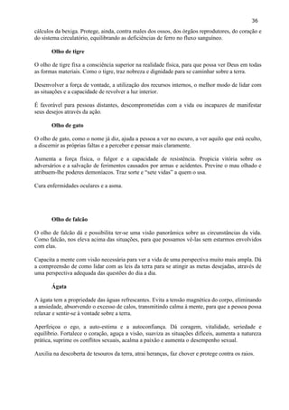 36 
cálculos da bexiga. Protege, ainda, contra males dos ossos, dos órgãos reprodutores, do coração e do sistema circulatório, equilibrando as deficiências de ferro no fluxo sanguíneo. 
Olho de tigre 
O olho de tigre fixa a consciência superior na realidade física, para que possa ver Deus em todas as formas materiais. Como o tigre, traz nobreza e dignidade para se caminhar sobre a terra. 
Desenvolver a força de vontade, a utilização dos recursos internos, o melhor modo de lidar com as situações e a capacidade de revolver a luz interior. 
É favorável para pessoas distantes, descomprometidas com a vida ou incapazes de manifestar seus desejos através da ação. 
Olho de gato 
O olho de gato, como o nome já diz, ajuda a pessoa a ver no escuro, a ver aquilo que está oculto, a discernir as próprias faltas e a perceber e pensar mais claramente. 
Aumenta a força física, o fulgor e a capacidade de resistência. Propicia vitória sobre os adversários e a salvação de ferimentos causados por armas e acidentes. Previne o mau olhado e atribuem-lhe poderes demoníacos. Traz sorte e ―sete vidas‖ a quem o usa. 
Cura enfermidades oculares e a asma. 
Olho de falcão 
O olho de falcão dá e possibilita ter-se uma visão panorâmica sobre as circunstâncias da vida. Como falcão, nos eleva acima das situações, para que possamos vê-las sem estarmos envolvidos com elas. 
Capacita a mente com visão necessária para ver a vida de uma perspectiva muito mais ampla. Dá a compreensão de como lidar com as leis da terra para se atingir as metas desejadas, através de uma perspectiva adequada das questões do dia a dia. 
Ágata 
A ágata tem a propriedade das águas refrescantes. Evita a tensão magnética do corpo, eliminando a ansiedade, absorvendo o excesso de calos, transmitindo calma à mente, para que a pessoa possa relaxar e sentir-se à vontade sobre a terra. 
Aperfeiçoa o ego, a auto-estima e a autoconfiança. Dá coragem, vitalidade, seriedade e equilíbrio. Fortalece o coração, aguça a visão, suaviza as situações difíceis, aumenta a natureza prática, suprime os conflitos sexuais, acalma a paixão e aumenta o desempenho sexual. 
Auxilia na descoberta de tesouros da terra, atrai heranças, faz chover e protege contra os raios. 
 
