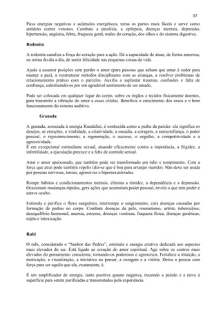 37 
Puxa energias negativas e acúmulos energéticos, torna os partos mais fáceis e serve como antídoto contra venenos. Combate a paralisia, a epilepsia, doenças mentais, depressão, hipertensão, angústia, febre, fraqueza geral, males do coração, dos olhos e do sistema digestivo. 
Rodonita 
A rodonita canaliza a força do coração para a ação. Dá a capacidade de atuar, de forma amorosa, na rotina do dia a dia, de sentir felicidade nas pequenas coisas da vida. 
Ajuda a assumir posições sem perder o amor (para pessoas que acham que amar é ceder para manter a paz), a reestruturar métodos disciplinares com as crianças, a resolver problemas de relacionamento prático com o parceiro. Auxilia a suplantar traumas, confusões e falta de confiança, substituindo-os por um agradável sentimento de ser amado. 
Pode ser colocada em qualquer lugar do corpo, sobre os órgãos e tecidos fisicamente doentes, para transmitir a vibração do amor a essas células. Beneficia o crescimento dos ossos e o bom funcionamento do sistema auditivo. 
Granada 
A granada, associada à energia Kundalini, é conhecida como a pedra da paixão: ela significa os desejos, as emoções, a vitalidade, a criatividade, a ousadia, a coragem, a autoconfiança, o poder pessoal, o rejuvenescimento, a regeneração, o sucesso, o orgulho, a competitividade e a agressividade. 
É em excepcional estimulante sexual, atuando eficazmente contra a impotência, a frigidez, a infertilidade, a ejaculação precoce e a falta de controle sexual. 
Atrai o amor apaixonado, que também pode ser transformado em ódio e rompimento. Com a força que atrai pode também repelis (diz-se que é boa para arranjar marido). Não deve ser usada por pessoas nervosas, tensas, agressivas e hipersexualizadas. 
Rompe hábitos e condicionamentos mentais, elimina a timidez, a dependência e a depressão. Ocasionam mudanças rápidas, gera ações que acumulam poder pessoal, revela o que tem poder e estava oculto. 
Estimula e purifica o fluxo sanguíneo, interrompe o sangramento, cura doenças causadas por formação de pedras no corpo. Combate doenças da pele, reumatismo, artrite, tuberculose, desequilíbrio hormonal, anemia, estresse, doenças venéreas, fraqueza física, doenças genéticas, enjôo e intoxicação. 
Rubi 
O rubi, considerado o ―Senhor das Pedras‖, estimula e energia criativa dedicada aos aspectos mais elevados do ser. Está ligado ao coração do amor espiritual. Age sobre os centros mais elevados do pensamento consciente, tornando-os poderosos e agressivos. Fortalece a intuição, a motivação, a visualização, a iniciativa no pensar, a coragem e a vitória. Deixa a pessoa com força para ser aquilo que ela, exatamente, é. 
É um amplificador de energia, tanto positiva quanto negativa, trazendo a paixão e a raiva à superfície para serem purificadas e transmutadas pela experiência. 
 