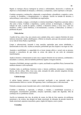 38 
Repele os inimigos (fica-se inatingível às armas) e enfermidades, desenvolve o realismo de objetivos e a honestidade de intenções, o altruísmo, a compaixão, o amor espiritual e a devoção. 
Combate a preguiça, a melancolia, a depressão, a esquizofrenia, a decadência, a angústia, a raiva, a paixão, os pesadelos, o desapontamento e a agitação. Auxilia na tomada de decisões, a autoconfiança, a auto-estima e a habilidade nas negociações. 
Estimula o coração, o sangue, a circulação e o sistema imunológico. Regulariza a pressão, tanto a alta como a baixa. Combate a impotência, a perda seminal, as hemorragias, a indigestão, a redução da visão, a perda do apetite, a diabete, a disenteria crônica, a tosse seca, a dor nos membros, a febre, a peste bubônica, o envenenamento, a anemia, a tuberculose, os abortos e problemas de peso. 
Pedra da lua 
A pedra da lua, como a lua, nos conecta com a própria alma, com o aspecto feminino de nossa natureza emocional. Ajuda a desbloquear, a liberar as emoções, para que elas possam expressar- se na vida de forma fluida e equilibrada. 
Limpa o subconsciente, trazendo à tona emoções reprimidas para serem trabalhadas e harmonizadas no dia a dia. Acalma as emoções, permitindo que elas ocupem o seu lugar na vida. 
Aumenta a sensibilidade e a capacidade de se trocar energia afetiva e sexual com as pessoas, trazendo a consciência de que todas as coisas são partes de um ciclo de constantes transformações. 
Ajuda os homens a sintonizarem-se mais com o aspecto feminino de sua natureza, combatendo a ansiedade e o estresse, além de trabalhar problemas ligados à imagem materna. 
Aumenta a fertilidade, protege a gravidez e o parto, auxiliando no equilíbrio físico, hormonal das mulheres durante o ciclo menstrual. 
Combate todos os problemas femininos (seios e úteros), problemas estomacais e intestinais, úlceras, dor de cabeça, febre, tosse seca, sede, sensação de ardor, pressão sanguínea elevada, insônia, câncer, tuberculose e intoxicações. 
Calcita laranja 
A calcita laranja estrutura a energia emocional, auxiliando a sua expressão sadia nos relacionamentos afetivos e sociais. Dá segurança, base e confiança para a vida emocional. 
Estimula a energia sexual, trazendo mais calor e criatividade aos relacionamentos. 
Combate o desânimo, a repressão, a inibição, a timidez, a sensibilidade excessivas, a autonegação, ressentimentos guardados, emoções reprimidas, culpas não digeridas, falta de confiança em si e problemas sexuais. 
Auxilia no tratamento dos rins, da prisão de ventre, da falta de leite materno, de problemas menstruais e de ovários, das alergias de fundo emocional, de alteração da pressão arterial de fundo emocional, espasmos musculares, gases, órgãos de limpeza, ossos e juntas. 
Cornalina  