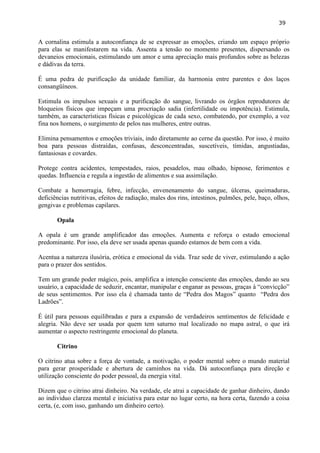 39 
A cornalina estimula a autoconfiança de se expressar as emoções, criando um espaço próprio para elas se manifestarem na vida. Assenta a tensão no momento presentes, dispersando os devaneios emocionais, estimulando um amor e uma apreciação mais profundos sobre as belezas e dádivas da terra. 
É uma pedra de purificação da unidade familiar, da harmonia entre parentes e dos laços consangüíneos. 
Estimula os impulsos sexuais e a purificação do sangue, livrando os órgãos reprodutores de bloqueios físicos que impeçam uma procriação sadia (infertilidade ou impotência). Estimula, também, as características físicas e psicológicas de cada sexo, combatendo, por exemplo, a voz fina nos homens, o surgimento de pelos nas mulheres, entre outras. 
Elimina pensamentos e emoções triviais, indo diretamente ao cerne da questão. Por isso, é muito boa para pessoas distraídas, confusas, desconcentradas, suscetíveis, tímidas, angustiadas, fantasiosas e covardes. 
Protege contra acidentes, tempestades, raios, pesadelos, mau olhado, hipnose, ferimentos e quedas. Influencia e regula a ingestão de alimentos e sua assimilação. 
Combate a hemorragia, febre, infecção, envenenamento do sangue, úlceras, queimaduras, deficiências nutritivas, efeitos de radiação, males dos rins, intestinos, pulmões, pele, baço, olhos, gengivas e problemas capilares. 
Opala 
A opala é um grande amplificador das emoções. Aumenta e reforça o estado emocional predominante. Por isso, ela deve ser usada apenas quando estamos de bem com a vida. 
Acentua a natureza ilusória, erótica e emocional da vida. Traz sede de viver, estimulando a ação para o prazer dos sentidos. 
Tem um grande poder mágico, pois, amplifica a intenção consciente das emoções, dando ao seu usuário, a capacidade de seduzir, encantar, manipular e enganar as pessoas, graças à ―convicção‖ de seus sentimentos. Por isso ela é chamada tanto de ―Pedra dos Magos‖ quanto ―Pedra dos Ladrões‖. 
É útil para pessoas equilibradas e para a expansão de verdadeiros sentimentos de felicidade e alegria. Não deve ser usada por quem tem saturno mal localizado no mapa astral, o que irá aumentar o aspecto restringente emocional do planeta. 
Citrino 
O citrino atua sobre a força de vontade, a motivação, o poder mental sobre o mundo material para gerar prosperidade e abertura de caminhos na vida. Dá autoconfiança para direção e utilização consciente do poder pessoal, da energia vital. 
Dizem que o citrino atrai dinheiro. Na verdade, ele atrai a capacidade de ganhar dinheiro, dando ao individuo clareza mental e iniciativa para estar no lugar certo, na hora certa, fazendo a coisa certa, (e, com isso, ganhando um dinheiro certo). 
 