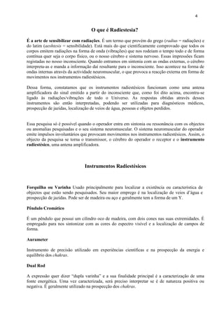4 
O que é Radiestesia? 
É a arte de sensibilizar com radiações. É um termo que provém do grego (radius = radiações) e do latim (aeshtesis = sensibilidade). Está mais do que cientificamente comprovado que todos os corpos emitem radiações na forma de onda (vibrações) que nos rodeiam o tempo todo e de forma contínua quer seja o corpo físico, ou o nosso cérebro e sistema nervoso. Essas impressões ficam registadas no nosso inconsciente. Quando entramos em sintonia com as ondas externas, o cérebro interpreta-as e manda a informação daí resultante para o inconsciente. Isso acontece na forma de ondas internas através da actividade neuromuscular, o que provoca a reacção externa em forma de movimentos nos instrumentos radiestésicos. 
Dessa forma, constatamos que os instrumentos radiestésicos funcionam como uma antena amplificadora do sinal emitido a partir do inconsciente que, como foi dito acima, encontra-se ligado às radiações/vibrações de todo o Universo. As respostas obtidas através desses instrumentos são então interpretadas, podendo ser utilizadas para diagnósticos médicos, prospecção de jazidas, localização de veios de água, pessoas e objetos perdidos. 
Essa pesquisa só é possível quando o operador entra em sintonia ou ressonância com os objectos ou anomalias pesquisadas e o seu sistema neuromuscular. O sistema neuromuscular do operador emite impulsos involuntários que provocam movimentos nos instrumentos radiestésicos. Assim, o objecto da pesquisa se torna o transmissor, o cérebro do operador o receptor e o instrumento radiestésico, uma antena amplificadora. 
Instrumentos Radiestésicos 
Forquilha ou Varinha Usado principalmente para localizar a existência ou característica de objectos que estão sendo pesquisados. Seu maior emprego é na localização de veios d’água e prospecção de jazidas. Pode ser de madeira ou aço e geralmente tem a forma de um Y. 
Pêndulo Cromático 
É um pêndulo que possui um cilindro oco de madeira, com dois cones nas suas extremidades. É empregado para nos sintonizar com as cores do espectro visível e a localização de campos de forma. 
Aurameter 
Instrumento de precisão utilizado em experiências científicas e na prospecção da energia e equilíbrio dos chakras. 
Dual Rod 
A expressão quer dizer ―dupla varinha‖ e a sua finalidade principal é a caracterização de uma fonte energética. Uma vez caracterizada, será preciso interpretar se é de natureza positiva ou negativa. É geralmente utilizado na prospecção dos chakras.  