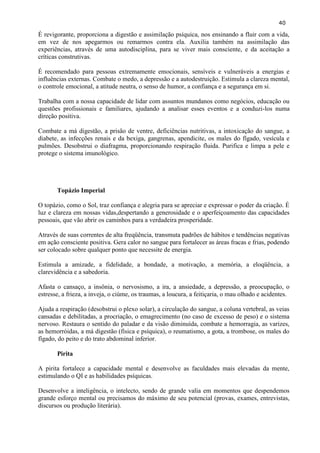 40 
É revigorante, proporciona a digestão e assimilação psíquica, nos ensinando a fluir com a vida, em vez de nos apegarmos ou remarmos contra ela. Auxilia também na assimilação das experiências, através de uma autodisciplina, para se viver mais consciente, e da aceitação a críticas construtivas. 
É recomendado para pessoas extremamente emocionais, sensíveis e vulneráveis a energias e influências externas. Combate o medo, a depressão e a autodestruição. Estimula a clareza mental, o controle emocional, a atitude neutra, o senso de humor, a confiança e a segurança em si. 
Trabalha com a nossa capacidade de lidar com assuntos mundanos como negócios, educação ou questões profissionais e familiares, ajudando a analisar esses eventos e a conduzi-los numa direção positiva. 
Combate a má digestão, a prisão de ventre, deficiências nutritivas, a intoxicação do sangue, a diabete, as infecções renais e da bexiga, gangrenas, apendicite, os males do fígado, vesícula e pulmões. Desobstrui o diafragma, proporcionando respiração fluida. Purifica e limpa a pele e protege o sistema imunológico. 
Topázio Imperial 
O topázio, como o Sol, traz confiança e alegria para se apreciar e expressar o poder da criação. É luz e clareza em nossas vidas,despertando a generosidade e o aperfeiçoamento das capacidades pessoais, que vão abrir os caminhos para a verdadeira prosperidade. 
Através de suas correntes de alta freqüência, transmuta padrões de hábitos e tendências negativas em ação consciente positiva. Gera calor no sangue para fortalecer as áreas fracas e frias, podendo ser colocado sobre qualquer ponto que necessite de energia. 
Estimula a amizade, a fidelidade, a bondade, a motivação, a memória, a eloqüência, a clarevidência e a sabedoria. 
Afasta o cansaço, a insônia, o nervosismo, a ira, a ansiedade, a depressão, a preocupação, o estresse, a frieza, a inveja, o ciúme, os traumas, a loucura, a feitiçaria, o mau olhado e acidentes. 
Ajuda a respiração (desobstrui o plexo solar), a circulação do sangue, a coluna vertebral, as veias cansadas e debilitadas, a procriação, o emagrecimento (no caso de excesso de peso) e o sistema nervoso. Restaura o sentido do paladar e da visão diminuída, combate a hemorragia, as varizes, as hemorróidas, a má digestão (física e psíquica), o reumatismo, a gota, a trombose, os males do fígado, do peito e do trato abdominal inferior. 
Pirita 
A pirita fortalece a capacidade mental e desenvolve as faculdades mais elevadas da mente, estimulando o QI e as habilidades psíquicas. 
Desenvolve a inteligência, o intelecto, sendo de grande valia em momentos que despendemos grande esforço mental ou precisamos do máximo de seu potencial (provas, exames, entrevistas, discursos ou produção literária). 
 