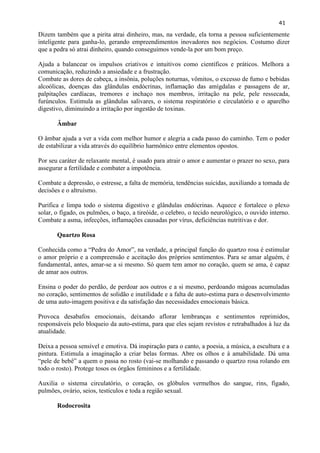 41 
Dizem também que a pirita atrai dinheiro, mas, na verdade, ela torna a pessoa suficientemente inteligente para ganha-lo, gerando empreendimentos inovadores nos negócios. Costumo dizer que a pedra só atrai dinheiro, quando conseguimos vende-la por um bom preço. 
Ajuda a balancear os impulsos criativos e intuitivos como científicos e práticos. Melhora a comunicação, reduzindo a ansiedade e a frustração. 
Combate as dores de cabeça, a insônia, poluções noturnas, vômitos, o excesso de fumo e bebidas alcoólicas, doenças das glândulas endócrinas, inflamação das amígdalas e passagens de ar, palpitações cardíacas, tremores e inchaço nos membros, irritação na pele, pele ressecada, furúnculos. Estimula as glândulas salivares, o sistema respiratório e circulatório e o aparelho digestivo, diminuindo a irritação por ingestão de toxinas. 
Âmbar 
O âmbar ajuda a ver a vida com melhor humor e alegria a cada passo do caminho. Tem o poder de estabilizar a vida através do equilíbrio harmônico entre elementos opostos. 
Por seu caráter de relaxante mental, é usado para atrair o amor e aumentar o prazer no sexo, para assegurar a fertilidade e combater a impotência. 
Combate a depressão, o estresse, a falta de memória, tendências suicidas, auxiliando a tomada de decisões e o altruísmo. 
Purifica e limpa todo o sistema digestivo e glândulas endócrinas. Aquece e fortalece o plexo solar, o fígado, os pulmões, o baço, a tireóide, o celebro, o tecido neurológico, o ouvido interno. Combate a asma, infecções, inflamações causadas por vírus, deficiências nutritivas e dor. 
Quartzo Rosa 
Conhecida como a ―Pedra do Amor‖, na verdade, a principal função do quartzo rosa é estimular o amor próprio e a compreensão e aceitação dos próprios sentimentos. Para se amar alguém, é fundamental, antes, amar-se a si mesmo. Só quem tem amor no coração, quem se ama, é capaz de amar aos outros. 
Ensina o poder do perdão, de perdoar aos outros e a si mesmo, perdoando mágoas acumuladas no coração, sentimentos de solidão e inutilidade e a falta de auto-estima para o desenvolvimento de uma auto-imagem positiva e da satisfação das necessidades emocionais básica. 
Provoca desabafos emocionais, deixando aflorar lembranças e sentimentos reprimidos, responsáveis pelo bloqueio da auto-estima, para que eles sejam revistos e retrabalhados à luz da atualidade. 
Deixa a pessoa sensível e emotiva. Dá inspiração para o canto, a poesia, a música, a escultura e a pintura. Estimula a imaginação a criar belas formas. Abre os olhos e à amabilidade. Dá uma ―pele de bebê‖ a quem o passa no rosto (vai-se molhando e passando o quartzo rosa rolando em todo o rosto). Protege tosos os órgãos femininos e a fertilidade. 
Auxilia o sistema circulatório, o coração, os glóbulos vermelhos do sangue, rins, fígado, pulmões, ovário, seios, testículos e toda a região sexual. 
Rodocrosita 
 