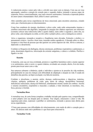 42 
A rodocrosita ensina o amor pela vida e a dividir esse amor com os demais. Com sua cor rosa apessegado, canaliza a energia do coração para o segundo chakra, tornando a pessoa capaz de expressar, física e emocionalmente, seus mais sinceros sentimentos. Estimula a expressão prática do amor (amar a humanidade é fácil, difícil é amar o próximo). 
Abre caminhos para novas experiências de troca emocional, para encontros amorosos, criando calor, paz e harmonia para os relacionamentos. 
Como boa condutora de energia, desobstrui o plexo solar, onde estão armazenados traumas e conflitos emocionais não digeridos, integrando as energias dos chakras superiores aos inferiores (costumo colocar uma rodocrosita sobre o quarto chakra, outra sobre o segundo e, entre elas, no plexo solar, uma malaquita ou então, as três sobre o próprio plexo, com a malaquita ao centro). 
Ativa o organismo, tornando-o receptivo a freqüências mais elevadas. Estimula o cérebro e o pensamento criativo. Auxilia o bom sono, trazendo sonhos agradáveis. Colocada sobre os olhos, recupera a vista fraca de pessoas que não querem ver certos aspectos da vida. Alivia o estresse, a depressão e a desarmonia. 
Combate os bloqueios do diafragma, úlceras estomacais, problemas respiratórios e pulmonares, a asma, desarranjos digestivos, intoxicação da corrente sanguínea, o câncer e a diabete. Purifica o fígado e os rins. 
Kunzita 
A kumzita, com sua cor rosa avioletada, promove o equilíbrio harmônico entre a mente superior e os sentimentos, entre o sexto e o quarto chakras, revelando um coração, aberto, livre do medo, pronto para trocar amor com a vida. 
Sua natureza calmante e dinâmica, ajuda o indivíduo a ajustar-se às pressões da vida moderna, principalmente no caso de crianças com dificuldade de adaptação e atuação na vida. É usada em distúrbios das paixões, na hiper-excitação e na falta de memória. 
Combate o alcoolismo, a anemia, artrite, doenças cardiovasculares e digestivas, tonteiras, vômitos, epilepsia, problemas de visão, gota, dores de cabeça, desequilíbrio hormonal, deficiências nutricionais, doença de Parkinson, retardamento mental, tensão nos ombros. Auxilia o sistema circulatório, respiratório e muscular; a audição, o trato intestinal, os maxilares, rins, boca, pescoço e tireóide. 
Turmalina Rosa 
A turmalina rosa, de certa forma completa o trabalho iniciado pelo quartzo rosa, compartilhando o amor próprio com sua doação para os demais. Traz alegria, entusiasmo e amor à vida. Dá segurança para amar, expressar e partilhar os sentimentos, tornando a pessoa mais aberta para novas experiências. 
É bom para pessoas com dificuldades de relacionamento, com medo de abrir o coração para o amor. Ele detecta onde está o problema e o que fazer para solucioná-lo. 
Turmalina Verde 
 