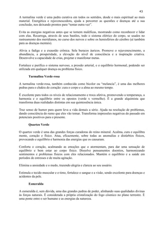 43 
A turmalina verde é uma pedra curativa em todos os sentidos, desde o mais espiritual ao mais material. Energética e rejuvenescedora, ajuda a percorrer as questões e doenças até a sua conclusão, nos deixando prontos para ―tentar outra vez‖. 
Evita as energias negativas antes que se tornem maléficas, mostrando como reconhecer e lidar com elas. Recarrega, através de seus bastões, todo o sistema elétrico do corpo, se usados no rastreamento dos meridianos, no curso dos nervos e sobre os hemisférios do cérebro (aí também para as doenças mentais). 
Alivia a fadiga e a exaustão crônica. Sela buracos áuricos. Promove o rejuvenescimento, a abundância, a prosperidade, a elevação do nível de consciência e a inspiração criativa. Desenvolve a capacidade de crias, projetar e manifestar metas. 
Fortalece e purifica o sistema nervoso, a pressão arterial, e o equilíbrio hormonal, podendo ser utilizada em qualquer doença ou problema físico. 
Turmalina Verde-rosa 
A turmalina verde-rosa, também conhecida como bicolor ou ―melancia‖, é uma das melhores pedras para o chakra do coração: cura o corpo e a alma ao mesmo tempo. 
É excelente para todos os níveis de relacionamento e troca afetiva, promovendo a temperança, a harmonia e o equilíbrio entre os opostos (verde x vermelho). É a grande alquimista que transforma duas realidades distintas em sua quintessência única. 
Traz senso de humor para quem leva a vida demais a sério. Ajuda na resolução de problemas, dando consciência do rumo que eles vão tomar. Transforma impressões negativas do passado em potenciais positivos para o presente. 
Quartzo Verde 
O quartzo verde é uma das grandes forças curadoras do reino mineral. Acalma, cura e equilibra mente, coração e físico. Atua, eficazmente, sobre todas as anomalias e distúrbios físicos, provocando e equilíbrio e harmonia das energias que os causaram. 
Conforta o coração, acalmando as emoções que o atormentam, para dar uma sensação de equilíbrio e bem estar ao corpo físico. Dissolve pensamentos doentios, harmonizando sentimentos e problemas físicos com eles relacionados. Mantém o equilíbrio e a saúde em períodos de estresses e de muita agitação. 
Elimina a ansiedade e o medo, trazendo alegria e clareza ao seu usuário. 
Estimula o tecido muscular e o timo, fortalece o sangue e a visão, sendo excelente para doenças e acidentes da pele. 
Esmeralda 
A esmeralda é, sem dúvida, uma das grandes pedras de poder, alinhando suas qualidades divinas às forças naturais. É considerada a própria cristalização do fogo cósmico no plano terrestre. É uma ponte entre o ser humano e as energias da natureza. 
 