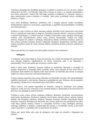 44 
Aumenta a percepção das faculdades psíquicas, revelando os mistérios do céu e da terra. Ajuda a desenvolver um belo e revitalizado corpo físico. Dá paz ao corpo e ao coração, propiciando a cura física, emocional e mental. Dá vida longa, aumenta a eloqüência e a memória, reforça os laços matrimoniais contra a tentação e a sedução. Atrai amor, jovialidade, beleza, vitalidade, dinheiro e viagens. 
Atua sobre problemas familiares, problemas com a imagem paterna, medos escondidos, temperamentos explosivos, exorcismos, esquizofrenia, o equilíbrio da personalidade e a melhora nos relacionamentos. 
Fortalece a visão e refresca os olhos, aumenta o apetite, dá brilho à pele, desenvolve a boa forma física e a gordura do corpo (para os magros). Normaliza a pressão arterial, o sistema circulatório, o sistema imunológico e o sistema nervoso. Combate a tosse,febre, coma, epilepsia, hemorragia, vômitos, sede, envenenamento, acidez, asma, icterícia, homorróidas, inchaço nos órgãos internos, fraqueza do coração e estômago, tuberculose, diabete, problemas urinários, pedra nos rins, cólicas, poluções noturnas, abortos, indigestão, disenteria, sangramento, mutismo, surdez, insônia, pesadelos, prisão de ventre, doenças infantis, problemas da pele, poluentes ambientais e radiação. 
Dizem que não deve ser usada com outras pedras (somente com o diamante). 
Malaquita 
A malaquita, outra pedra ligada às forças da natureza, tem o poder de expurgar do subconsciente suas energias negativas, espelhando-as, na mente consciente, para a sua depuração e transmutação. Traz à tona aquilo que envenena e corrói a alma. 
Sobre o plexo solar, desobstrui emoções estáticas ou reprimidas, liberando a circulação de energia, restaurando a respiração plena, trazendo, enfim, uma sensação de bem estar físico e emocional. Pode também ser disposta sobre áreas doentes ou doloridas para extrair as energias negativas e trazer à tona suas causas psicoemocionais. 
Assenta energias superiores para serem utilizadas em finalidades elevadas. Dá responsabilidade, equilíbrio emocional e visão interior. Desperta as qualidades de cura. Diminui a dor da saudade e dá esperança. Proporciona e crescimento pela criatividade e mudança. 
Muito sensível, com grande capacidade de absorção, carrega-se facilmente com energias negativas, sendo, por isso, necessária a sua constante limpeza e energização (é favorável deixa-la próxima a um agregado de quartzo branco). 
Combate a asma, cólera, cólicas, espasmos cardíacos, desordens menstruais, envenenamento, intoxicação, reumatismos, ferimentos, radiação, dor de dente, autismo, câncer, catarata, doenças infantis, má circulação, câimbras, epilepsia, fraqueza, desmaios, flacidez, hemorragia, hérnia, infecções, leucemia, deficiência de nutrientes, dor, úlceras, pedra nos rins, problemas nos olhos, visão fraca, edemas, insônia, estresse e a ansiedade. Favorece o baço, diafragma, pâncreas, estômago, abdômen, a lactação, a regeneração dos tecidos, a coordenação motora, a prevenção contra a gravidez e o equilíbrio entre os hemisférios do cérebro. 
Dizem que, quem beber num copo de malaquita, será capaz de entender a linguagem dos animais. 
Peridoto  