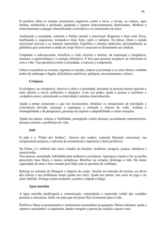 45 
O peridoto afeta os estados emocionais negativos, como a raiva, a inveja, os ciúmes, egos feridos, melancolia e desilusão, ajudando a reparar relacionamentos deteriorados. Melhora o relacionamento conjugal, intensificando a tolerância e os sentimentos de amor. 
Acalmando a ansiedade, estimula a fluidez mental e emocional. Regenera o bem estar físico, tonificando o organismo, tornando-o mais forte, sadio e radiante. No plexo, libera a tensão emocional nervosa e os traumas reprimidos. Equilibra o sistema endócrino, principalmente as glândulas que controlam a saúde do corpo físico e associam-se diretamente aos chakras. 
Limpando o subconsciente, beneficia a visão exterior e interior, dá inspiração e eloqüência, aumente a autoconfiança e a energia afirmativa. É boa para pessoas incapazes de relacionar-se com a vida. Traz paciência contra a ansiedade, o estresse e a depressão. 
Libera e neutraliza as toxinas, regenera os tecidos, matem a juventude e os seios firmes, combate males do estômago e fígado, deficiências nutritivas, epilepsia, envenenamento, soluços. 
Crisópaso 
O crisópaso, ou crisoprasio, absorve o calor e a ansiedade, deixando as pessoas menos egoístas e mais abertas a novos ambientes e situações. Com seu poder, ajuda a pessoa a encontrar o verdadeiro amor, estimulando a criatividade e talentos desconhecidos. 
Ajuda a tornar consciente o que era inconsciente, fortalece os mecanismos de percepção e consciência elevada, encoraja a esperança e estimula a clareza de visão. Acalma a intranqüilidade e dá perspicácia, presença de espírito e adaptabilidade a várias situações. 
Ajuda nos partos, reforça a fertilidade, protegendo contra doenças sexualmente transmissíveis, doenças mentais e problemas de vista. 
Jade 
O jade é a ―Pedra dos Sonhos‖. Através dos sonhos, estimula liberação emocional, sua compreensão psíquica, o advento de ensinamentos superiores e dons proféticos. 
Na China, é o símbolo das cinco virtudes do homem: modéstia, coragem, justiça, sabedoria e misericórdia. 
Traz pureza, serenidade, habilidade para melhorar a existência. Apazigua a mente e faz as tarefas parecerem mais fáceis e menos complexas. Benéfico ao coração, prolonga a vida. Dá maior capacidade de amar e boa vontade para lidar com as questões do cotidiano. 
Reforça os sistemas de filtragem e limpeza do corpo. Auxilia na remoção de toxinas, no alívio das cólicas e nos problemas renais (pedra nos rins). Ajuda nos partos, traz sorte no jogo e no amor familiar. Protege contra acidentes, acalma e impede a fatiga. 
Água marinha 
A água marinha desbloqueia a comunicação, estimulando a expressão verbal das verdades pessoais e universais. Solta voz para que ela possa fluir livremente para a vida. 
Purifica e libera os pensamentos e sentimentos acumulados na garganta. Ótimo calmante, ajuda a superar a ansiedade e a inquietude, dando coragem e pureza de coração a quem a usa.  