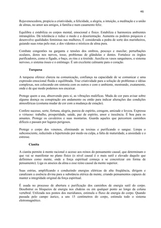 46 
Rejuvenescedora, propicia a criatividade, a felicidade, a alegria, a intuição, a meditação e a união de almas, no amor aos amigos, à família e num casamento feliz. 
Equilibra e estabiliza os corpos mental, emocional e físico. Estabiliza e harmoniza ambientes intranqüilos. Dá tolerância e reduz o medo e a desorientação. Aumenta os poderes psíquicos e desenvolve qualidades femininas nas mulheres, É considerada a pedra de sorte dos marinheiros, guiando suas rotas pelo mar, e dos videntes e místicos de alma pura. 
Combate congestões na garganta e tensões dos ombros, pescoço e maxilar; perturbações oculares, dores nos nervos, tosse, problemas de glândulas e dentes. Fortalece os órgãos purificadores, como o fígado, o baço, os rins e a tireóide. Auxilia os vasos sanguíneos, o sistema nervoso, o sistema ósseo e o estômago. É um excelente calmante para o coração. 
Turquesa 
A turquesa oferece clareza na comunicação, confiança na capacidade de se comunicar e uma expressão emocional fluida e equilibrada. Traz criatividade para a solução de problemas e idéias complexas, nos colocando em sintonia com os outros e com o ambiente, mostrando, exatamente, onde e de que modo podemos nos encaixar. 
Protege quem a usa, absorvendo para si, as vibrações maléficas. Muda de cor para avisar sobre alguma doença ou conspiração em andamento ou então para indicar alterações das condições atmosféricas (costuma mudar de cor com a mudança de estação). 
Confere sucesso, sorte, fortuna, alegria, pureza de espírito, coragem, amizade e leveza. Expressa o virtuoso: trabalho, prosperidade, saúde, paz de espírito, amor e inocência. É boa para os amantes. Protege os cavaleiros e suas montarias. Guarda aqueles que percorrem caminhos difíceis e passam por lugares perigosos. 
Protege o corpo dos venenos, eliminando as toxinas e purificando o sangue. Limpa o subconsciente, reduzindo a hipertensão por medo ou culpa, a falta de maturidade, a ansiedade e o estresse. 
Cianita 
A cianita permite à mente racional o acesso aos reinos do pensamento causal, que determinam o que vai se manifestar no plano físico (o nível causal é o mais sutil e elevado daquilo que definimos como mente, onde a força espiritual começa a se concretizar em forma de pensamento). Liga os anseios da alma a esse reino causal da mente superior. 
Suas estrias, amplificando e conduzindo energias elétricas de alta freqüência, dirigem e canalizam a essência divina para a substância etérica da mente, criando pensamentos capazes de manter a integridade original da força espiritual. 
É usada no processo de abertura e purificação dos caminhos de energia sutil do corpo. Desobstrui os bloqueios de energia nos chakras ou em qualquer ponto ao longo da coluna vertebral. Utilizada nos pontos dos meridianos, estimula o fluxo de energia do corpo. Quando passada pelo campo áurico, a uns 15 centímetros do corpo, estimula todo o sistema eletromagnético. 
 