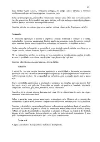 47 
Seus bastões fazem incisões, verdadeiras cirurgias, no campo áurico, cortando e retirando entulhos mentais para abrir espaço para o pensamento puro. 
Solta a própria expressão, ampliando a comunicação entre os seres. É boa para os recém nascidos (auxilia no processo de formação), para quem sofre de epilepsia, autismo, esquizofrenia, ataques e outras doenças associadas ao desequilíbrio mental. 
Combate a tensão nos ombros, pescoço e maxilar; a dor de cabeça, a dor de garganta e a febre. 
Amazonita 
A amazonita aperfeiçoa e assenta a expressão pessoal. Fortalece o coração e o corpo, estimulando a coragem e a capacidade de dizer aquilo que se pensa e sente. Favorece o controle sobre a verdade falada, trazendo equilíbrio, maturidade, refinamento e criatividade artística. 
Ajuda a assimilar informações e associa-las à nossa intuição natural. Alinha, com firmeza, os corpos causal e racional da mente, ligando a causa à conseqüência. 
Alivia e dinamiza o cérebro e o sistema nervoso, normaliza a pressão arterial, acalma o medo, acentua as qualidades masculinas, traz alegria e elevação mental e espiritual. 
Combate a hipertensão, doenças venéreas, gripe e diabete. 
Crisocola 
A crisocola, com sua energia feminina, desenvolve a sensibilidade e harmonia na expressão pessoal de cada um. Dá amor e carinho às palavras para que as questões possam ser resolvidas da melhor maneira possível. Dá a capacidade de verbalizar, com o coração, aquilo que se passa nele. 
Traz a serenidade, equilibrando e acalmando o coração e as emoções, para que possam fluir livremente através das palavras. Desenvolve as virtudes da paciência, bondade, tolerância, compaixão, humildade, paz, amor, sabedoria, beleza e harmonia. 
Consola e alivia a dor da tristeza, da tensão e da raiva. Alivia a hipertensão do medo, da culpa e da falta de maturidade emocional. 
Dobre o coração, cura mágoas emocionais, responsáveis pelo bloqueio da expressão dos sentimentos. Dobre a fronte, estimula a expansão da consciência, a meditação e a visão profética. 
Combate o desconforto menstrual (equilibrando os hormônios reguladores do ciclo), as cólicas, problemas no trabalho de parto, os efeitos do aborto (três pedras sobre o útero e uma na fronte: restaura os tecidos traumatizados e neutraliza a sensação de tristeza ou culpa), a dor lombar, úlceras, artrite, calcificação, doenças digestivas, males do trato intestinal, reumatismo. É uma pedra descongestionante e refrescante para curar febres e queimaduras. 
Ágata azul 
A ágata azul reflete o fluxo pacífico e melodioso da expressão. 
 