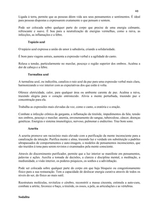 48 
Ligada à terra, permite que as pessoas dêem vida aos seus pensamentos e sentimentos. É ideal para pessoas dispostas a expressarem exatamente o que pensam e sentem. 
Pode ser colocada sobre qualquer parte do corpo que precise de uma energia calmante, refrescante e suave. É boa para a neutralização de energias vermelhas, como a raiva, as infecções, as inflamações e a febre. 
Topázio azul 
O topázio azul expressa a união do amor à sabedoria, criando a solidariedade. 
É bom para viagens astrais, aumenta a expressão verbal e a agilidade do canto. 
Relaxa a tensão, particularmente no maxilar, pescoço e região superior dos ombros. Acalma a dor de cabeça e a febre. 
Turmalina azul 
A turmalina azul, ou indicolita, canaliza o raio azul da paz para uma expressão verbal mais clara, harmonizando a voz interior com as expectativas dos que estão à volta. 
Oferece eletricidade, calor, para qualquer área ou ambiente carente de paz. Acalma a raiva, trazendo alegria para o coração entristecido. Alivia a mente perturbada, trazendo paz e concentração para ela. 
Trabalha as expressões mais elevadas da voz, como o canto, a oratória e a oração. 
Combate a infecção crônica da garganta, a inflamação da tireóide, impedimentos da fala; tensão nos ombros, pescoço e maxilar; anemia, envenenamento do sangue, tuberculose, câncer, doenças genéticas. Energiza o sistema imunológico, nervoso, pulmonar e endócrino. Traz bom sono. 
Azurita 
A azurita promove um raciocínio mais elevado com a purificação da mente inconsciente para a canalização da intuição. Purifica mente e alma, trazendo luz e verdade em substituição a padrões ultrapassados de comportamentos e auto-imagem, a modelos de pensamentos inconscientes, que são trazidos à tona para serem revistos e examinados pela mente consciente. 
Através do discernimento purificador, permite que a luz interior se manifeste em pensamentos, palavras e ações. Auxilia a tomada de decisões, a clareza e disciplina mental, a meditação, a mediunidade, a visão interior, os poderes psíquicos, os sonhos e a adivinhação. 
Pode ser colocada sobre qualquer parte do corpo em que haja bloqueio ou congestionamento físico para a sua restauração. Tem a capacidade de deslocar energia curativa através de todos os níveis do ser, do físico ao mais sutil. 
Reestrutura moléculas, revitaliza o cérebro, reconstrói a massa cinzenta, estimula a auto-cura, combate a artrite, favorece o baço, a tireóide, os ossos, a pele, as articulações e as vértebras. 
Sodalita 
 