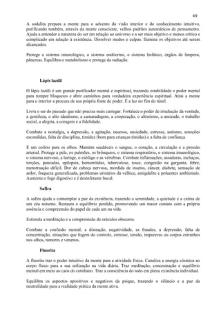 49 
A sodalita prepara a mente para o advento da visão interior e do conhecimento intuitivo, purificando também, através da mente consciente, velhos padrões automáticos de pensamento. Ajuda a entender a natureza do ser em relação ao universo e a ser mais objetivo e menos crítico e complicado em relação à existência. Dissolver medos e culpas. Ilumina os objetivos até serem alcançados. 
Protege o sistema imunológico, o sistema endócrino, o sistema linfático, órgãos de limpeza, pâncreas. Equilibra o metabolismo e protege da radiação. 
Lápis lazúli 
O lápis lazúli é um grande purificador mental e espiritual, trazendo estabilidade e poder mental para romper bloqueios e abrir caminhos para verdadeira experiência espiritual. Atrai a mente para o interior a procura de sua própria fonte de poder. É a luz no fim do túnel. 
Livra o ser do passado que não precisa mais carregar. Fortalece o poder de irradiação da vontade, a gentileza, o alto idealismo, a camaradagem, a cooperação, o altruísmo, a amizade, o trabalho social, a alegria, a coragem e a fidelidade. 
Combate a nostalgia, a depressão, a agitação, neurose, ansiedade, estresse, autismo, emoções escondidas, falta de disciplina, timidez (bom para crianças tímidas) e a falta de confiança. 
É um colírio para os olhos. Mantém saudáveis o sangue, o coração, a circulação e a pressão arterial. Protege a pele, os pulmões, os brônquios, o sistema respiratório, o sistema imunológico, o sistema nervoso, a laringe, o esôfago e as vértebras. Combate inflamações, assaduras, inchaços, torções, pancadas, epilepsia, hemorróidas, tuberculose, tosse, congestão na garganta, febre, menstruação difícil. Dor de cabeça nervosa, mordida de insetos, câncer, diabete, sensação de ardor, fraqueza generalizada, problemas urinários da velhice, amigdalite e poluentes ambientais. Aumenta o fogo digestivo e é desinfetante bucal. 
Safira 
A safira ajuda a contemplar a paz da existência, trazendo a serenidade, a quietude e a calma de um céu noturno. Restaura o equilíbrio perdido, promovendo um maior contato com a própria essência e compreensão do papel de cada um na vida. 
Estimula a meditação e a compreensão de oráculos obscuros. 
Combate a confusão mental, a distração, negatividade, as fraudes, a depressão, falta de concentração, situações que fogem do controle, estresse, tensão, impurezas ou corpos estranhos nos olhos, tumores e venenos. 
Fluorita 
A fluorita traz o poder intuitivo da mente para a atividade física. Canaliza a energia cósmica ao corpo físico para a sua utilização na vida diária. Traz meditação, concentração e equilíbrio mental em meio ao caos do cotidiano. Traz a consciência do todo em plena existência individual. 
Equilibra os aspectos apositivos e negativos da psique, trazendo o silêncio e a paz da neutralidade para a realidade prática da mente ativa.  