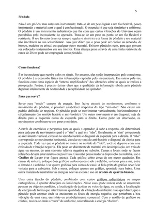 5 
Pêndulo 
Não é um gráfico, mas antes um instrumento; trata-se de um peso ligado a um fio flexível, pouco importando o material com o qual é confeccionado. O essencial é que seja simétrico e uniforme. O pêndulo é um instrumento radiestésico que faz com que certas vibrações do Universo sejam percebidas pelo inconsciente do operador. Trata-se de um peso na ponta de um fio flexível e resistente. O seu formato deve ser sempre regular e simétrico e a forma do pêndulo e seu material não interferem na sua sensibilidade. Isso quer dizer que o peso pode ser cónico ou redondo, de bronze, madeira ou cristal, ou qualquer outro material. Existem pêndulos ocos, para que possam ser colocados testemunhos em seu interior. Uma aliança presa através de uma linha resistente de cerca de 20 cm pode ser empregada como pêndulo. 
Como funciona? 
É o inconsciente que recebe todos os sinais. No entanto, eles serão interpretados pelo consciente. O pêndulo é a expressão física das informações captadas pelo inconsciente. Em outras palavras, funciona como uma espécie de ―antena amplificadora‖ das vibrações sobre as quais se realiza a prospecção. Porém, é preciso deixar claro que a qualidade da informação obtida pelo pêndulo depende inteiramente da neutralidade e receptividade do operador. 
Para que serve? 
Serve para ―medir‖ campos de energia. Isso faz-se através de movimentos; conforme o movimento do pêndulo, é possível estabelecer respostas do tipo ―sim-não‖. Não existe um padrão definido de resposta. O pêndulo pode se movimentar verticalmente, horizontalmente e circularmente (no sentido horário e anti-horário). Um outro movimento é em diagonal, seja da direita para a esquerda como da esquerda para a direita. Como pode ser observado, os movimentos combinam-se em pares contrários. 
Através de exercícios e perguntas para as quais o operador já sabe a resposta, ele determinará para cada par de movimentos qual é o ―sim‖ e qual é o ―não‖. Geralmente, o ―sim― corresponde ao movimento vertical, circular no sentido horário e diagonal da esquerda para a direita. O ―não‖ corresponde ao movimento horizontal, circular no sentido anti-horário e diagonal da direita para a esquerda. Toda vez que o pêndulo se mover no sentido do ―não‖, você se deparou com uma emissão de vibração negativa. Ela pode ser decorrente de material em decomposição, um veio de água ou mesmo, de uma corrente telúrica negativa no subsolo. Camas e locais onde se fazem refeições devem estar neutros ou positivos. Caso não possa mudar a disposição da mobília, use o Gráfico de Luxor (ver figura anexa). Cada gráfico cobre cerca de um metro quadrado. Em camas de solteiro, coloque dois gráficos uniformemente sob o colchão, voltados para cima, entre o estrado e o colchão. Use quatro gráficos para camas de casal. A bola preta do gráfico deve ficar voltada para a cabeceira. Sob a mesa, coloque apenas um gráfico, apontado para baixo. Uma outra maneira de neutralizar as energias nocivas é com o uso de cristais de quartzo branco. 
Uma outra função do pêndulo, combinado com certos gráficos radiestésicos ou mapas cartográficos, é apontar direcções ou localizações. Nesse caso, pode indicar onde se encontram pessoas ou objectos perdidos, a localização de jazidas ou veios de água, ou ainda, a localização de energias de forma que interferem na qualidade da vibração do ambiente. Isso quer dizer, que o pêndulo pode apontar onde se encontram os focos de energia negativa que perturbam a boa vibração de uma casa, escritório ou estabelecimento comercial. Com o auxílio de gráficos ou cristais, realiza-se então a ―cura‖ do ambiente, neutralizando a energia ―doente‖.  