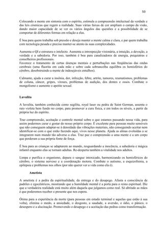 50 
Colocando a mente em sintonia com o espírito, estimula a compreensão intelectual da verdade e das leis cósmicas que regem a realidade. Suas várias faixas de cor ampliam o campo da visão, dando maior capacidade de se ver os vários ângulos das questões e a possibilidade de se comportar de diferentes formas em relação a elas. 
É boa para quem trabalha sob pressão e deseja manter a mente calma e clara, e par quem trabalha com tecnologia pesada e precisa manter-se atento às suas complexidades. 
Aumenta o QI e estrutura o intelecto. Aumenta a introspecção visionária, a intuição, a devoção, a verdade e a sabedoria. Por isso, também é boa para canalizadores de energia, psiquiatras e conselheiros profissionais. 
Favorece o tratamento de certas doenças mentais e perturbações nas freqüências das ondas cerebrais (uma fluorita em cada mão e sobre cada sobrancelha equilibra os hemisférios do cérebro, desobstruindo a mente de indesejáveis entulhos). 
Calmante, ajuda a curar a insônia, dor, infecção, febre, artrite, tumores, reumatismos, problemas de coluna, câncer, gripes, viroses, problemas de audição, dos dentes e ossos. Combate o mongolismo e aumente o apetite sexual. 
Luvulita 
A luvulita, também conhecida como sugilita, royal laser ou pedra de Saint German, assenta o raio violeta bem fundo no corpo, para promover a cura física, e em todos os níveis, a partir da própria luz do espírito. 
Traz compreensão, aceitação e controle mental sobre o que estamos passando nessa vida, para assim podermos curar e gostar do nosso próprio corpo. É excelente para pessoas muito sensíveis que não conseguem adaptar-se à densidade das vibrações materiais, não conseguindo aceitar nem identificar-se com o que estão fazendo aqui, vivos nesse planeta. Ajuda as almas evoluídas a se integrarem num mundo tão adverso a elas. Traz paz e compreensão a uma mente e a um corpo que perderam a sua própria fonte de força. 
É boa para as crianças se adaptarem ao mundo, resguardando a inocência, a sabedoria e mágica infantil enquanto elas se tornam adultas. Re-desperta também a vitalidade nos adultos. 
Limpa e purifica o organismo, depura o sangue intoxicado, harmonizando os hemisféricos do cérebro, o sistema nervoso e a coordenação motora. Combate o autismo, a esquizofrenia, a epilepsia e problemas nos olhos (por não querer ver a vida como ela é). 
Ametista 
A ametista é a pedra da espiritualidade, da entrega e do desapego. Afasta a consciência de padrões e egocêntricos, mostrando que a humildade mental é a porta para o reino espiritual. Diz que a verdadeira realidade está muito além daquela que julgamos como real. Só abrindo as mãos é que poderemos receber o presente que nos espera. 
Ótima para a experiência da morte (para pessoas em estado terminal e aquelas que estão à sua volta), elimina o medo, a ansiedade, o desgosto, a saudade, a aversão, o ódio, o pânico, o desespero e a alucinação. Promovendo o desapego e a aceitação das pedras como transformação. 
 