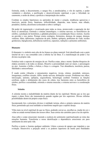 51 
Estimula, ainda, o discernimento, o sangue frio, a autodisciplina, o vôo do espírito, o poder verdadeiro e absoluto, a purificação e desenvolvimento espiritual, a paz e felicidade no casamento, a união de almas, a profecia e interpretação dos sonhos. 
Combate os estados hipertensos ou oprimidos de mente e coração, tendências agressivas e irascíveis, paixão física, fanatismo, inflexibilidade, dispersão, mau humor, mau olhado, pesadelos, insônia, alcoolismo (colocando-a sobre o umbigo). 
Dá poder de regeneração e cicatrização para todas as áreas, promovendo a superação da dor física (é anestésica). Estimula o sistema imunológico, o sistema nervoso, os hemisféricos do cérebro, a produção de hormônios, a glândula pituitária e a coordenação física e motora. Auxilia na gravidez e nos partos. Protege contra contágios, ferimentos, doenças do sangue, doenças venéreas, febre, daltonismo, impurezas da pele, diabete, epilepsia, problemas de visão, tecidos gordurosos, hipoglicemia, deficiências nutritivas, espasmos, radiações e poluentes ambientais. 
Diamante 
O diamante é o símbolo mais alto da luz branca no plano material. Está identificado com a parte imortal do ser e sua comunhão com a infinita luz de Deus. É a manifestação do poder e luz divinos na própria vida. 
Fortalece todo o espectro de energias do ser. Purifica corpo, alma e mente. Quebra bloqueios do chakra coronário e de todos os demais. Dissolve a personalidade num ser maior, o personagem no ator. Aumenta o brilho, a beleza, a força e a coragem. Traz abundância, inocência, pureza, fidelidade e autoconfiança. 
É usado contra vibrações e pensamentos negativos, inveja, ciúmes, ansiedade, estresses, insegurança, conflitos sexuais, sífilis, tensão nervosa, disfunções sexuais. Problemas nos olhos, intoxicação, autismo, epilepsia, esquizofrenia, hemorragia cerebral. Fortalece as funções cerebrais, ajuda o alinhamento dos ossos do crânio, traz harmonia entre os hemisférios do cérebro, purifica a sexualidade, estimula o sistema muscular, o sistema nervoso e a coordenação física. 
Selenita 
A selenita mostra a maleabilidade da matéria diante da luz espiritual. Mostra que as leis que regem o plano físico são transmutáveis quando regidas por leis superiores. Dá-nos infinitas possibilidades dentro do próprio corpo físico. 
Incorporando leis e princípios divinos à realidade terrena, altera a própria natureza da matéria física, permitindo que essa realidade se transforme naquilo que o espírito deseja. 
Vibra mais no nível espiritual do que no físico, podendo curvar-se, encolher-se, mudar de cor e voltar ao estado normal diante dos nossos olhos. Suas estrias são caminhos para a luz do espírito. 
Atua sobre o corpo emocional, trazendo a essência do sentimento espiritualizando ao reino das emoções humanas. Transforma a nossa identificação e dependência emocionais em puro sentimento de amor pela vida. 
Purifica a mente e ilumina qualquer ambiente. Libera a pessoa de apegos que impedem a sua evolução. Desenvolve a projeção astral e os poderes superiores da mente para finalidades  
