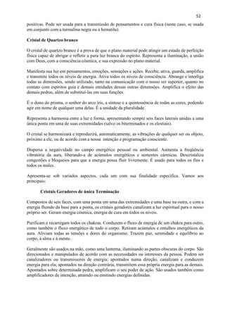 52 
positivas. Pode ser usada para a transmissão de pensamentos e cura física (neste caso, se usada em conjunto com a turmalina negra ou a hematita). 
Cristal de Quartzo branco 
O cristal de quartzo branco é a prova de que o plano material pode atingir um estado de perfeição física capaz de abrigar e refletir a pura luz branca do espírito. Representa a iluminação, a união com Deus, com a consciência cósmica, e sua expressão no plano material. 
Manifesta sua luz em pensamentos, emoções, sensações e ações. Recebe, ativa, guarda, amplifica e transmite todos os níveis de energia. Ativa todos os níveis de consciência. Abrange e interliga todas as dimensões, sendo utilizado, tanto na comunicação com o nosso ser superior, quanto no contato com espíritos guia e demais entidades dessas outras dimensões. Amplifica o efeito das demais pedras, além de substituí-las em suas funções. 
É o dono do prisma, o senhor do arco íris, a síntese e a quintessência de todas as cores, podendo agir em nome de qualquer uma delas. É a unidade da pluralidade. 
Representa a harmonia entre a luz e forma, apresentando sempre seis faces laterais unidas a uma única ponta em uma de suas extremidades (salvo os biterminados e os elestiais). 
O cristal se harmonizará e reproduzirá, automaticamente, as vibrações de qualquer ser ou objeto, próximo a ele, ou de acordo com a nossa intenção e programação consciente. 
Dispersa a negatividade no campo energético pessoal ou ambiental. Aumenta a freqüência vibratória da aura, liberando-a de acúmulos energéticos e sementes cármicas. Descristaliza congestões e bloqueios para que a energia possa fluir livremente. É usado para todos os fins e todos os males. 
Apresenta-se sob variados aspectos, cada um com sua finalidade específica. Vamos aos principais: 
Cristais Geradores de única Terminação 
Compostos de seis faces, com uma ponta em uma das extremidades e uma base na outra, e com a energia fluindo da base para a ponta, os cristais geradores canalizam a luz espiritual para o nosso próprio ser. Geram energia cósmica, energia de cura em todos os níveis. 
Purificam e recarregam todos os chakras. Conduzem o fluxo de energia de um chakra para outro, como também o fluxo energético de todo o corpo. Retiram acúmulos e entulhos energéticos da aura. Aliviam todas as tensões e dores do organismo. Trazem paz, serenidade e equilíbrio ao corpo, à alma e à mente. 
Geralmente são usados na mão, como uma lanterna, iluminando as partes obscuras do corpo. São direcionados e manipulados de acordo com as necessidades ou interesses da pessoa. Podem ser canalizadores ou transmissores de energia: apontados numa direção, canalizam e conduzem energia para ela; apontados na direção contrária, transmitem essa própria energia para as demais. Apontados sobre determinada pedra, amplificam o seu poder de ação. São usados também como amplificadores de intenção, atraindo ou emitindo energias definidas. 
 