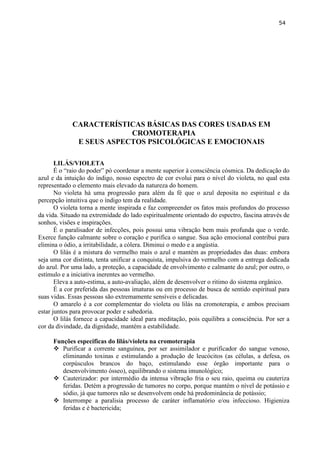 54 
CARACTERÍSTICAS BÁSICAS DAS CORES USADAS EM CROMOTERAPIA 
E SEUS ASPECTOS PSICOLÓGICAS E EMOCIONAIS 
LILÁS/VIOLETA 
É o ―raio do poder‖ pó coordenar a mente superior à consciência cósmica. Da dedicação do azul e da intuição do índigo, nosso espectro de cor evolui para o nível do violeta, no qual esta representado o elemento mais elevado da natureza do homem. 
No violeta há uma progressão para além da fé que o azul deposita no espiritual e da percepção intuitiva que o índigo tem da realidade. 
O violeta torna a mente inspirada e faz compreender os fatos mais profundos do processo da vida. Situado na extremidade do lado espiritualmente orientado do espectro, fascina através de sonhos, visões e inspirações. 
É o paralisador de infecções, pois possui uma vibração bem mais profunda que o verde. Exerce função calmante sobre o coração e purifica o sangue. Sua ação emocional contribui para elimina o ódio, a irritabilidade, a cólera. Diminui o medo e a angústia. 
O lilás é a mistura do vermelho mais o azul e mantém as propriedades das duas: embora seja uma cor distinta, tenta unificar a conquista, impulsiva do vermelho com a entrega dedicada do azul. Por uma lado, a proteção, a capacidade de envolvimento e calmante do azul; por outro, o estímulo e a iniciativa inerentes ao vermelho. 
Eleva a auto-estima, a auto-avaliação, além de desenvolver o ritimo do sistema orgânico. 
É a cor preferida das pessoas imaturas ou em processo de busca de sentido espiritual para suas vidas. Essas pessoas são extremamente sensíveis e delicadas. 
O amarelo é a cor complementar do violeta ou lilás na cromoterapia, e ambos precisam estar juntos para provocar poder e sabedoria. 
O lilás fornece a capacidade ideal para meditação, pois equilibra a consciência. Por ser a cor da divindade, da dignidade, mantém a estabilidade. 
Funções especificas do lilás/violeta na cromoterapia 
 Purificar a corrente sanguínea, por ser assimilador e purificador do sangue venoso, eliminando toxinas e estimulando a produção de leucócitos (as células, a defesa, os corpúsculos brancos do baço, estimulando esse órgão importante para o desenvolvimento ósseo), equilibrando o sistema imunológico; 
 Cauterizador: por intermédio da intensa vibração fria o seu raio, queima ou cauteriza feridas. Detém a progressão de tumores no corpo, porque mantém o nível de potássio e sódio, já que tumores não se desenvolvem onde há predominância de potássio; 
 Interrompe a paralisia processo de caráter inflamatório e/ou infeccioso. Higieniza feridas e é bactericida;  
