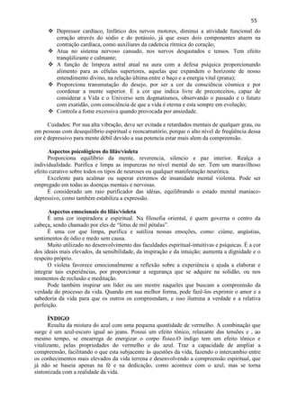 55 
 Depressor cardíaco, linfático dos nervos motores, diminui a atividade funcional do coração através do sódio e do potássio, já que esses dois componentes atuem na contração cardíaca, como auxiliares da cadencia rítmica do coração; 
 Atua no sistema nervoso cansado, nos nervos desgastados e tensos. Tem efeito tranqüilizante e calmante; 
 A função de limpeza astral atual na aura com a defesa psíquica proporcionando alimento para as células superiores, aquelas que expandem o horizonte de nosso entendimento divino, na relação última entre o baço e a energia vital (prana); 
 Proporciona transmutação do desejo, por ser a cor da consciência cósmica e por coordenar a mente superior. É a cor que indica livre de preconceitos, capaz de considerar a Vida e o Universo sem dogmatismos, observando o passado e o futuro com exatidão, com consciência de que a vida é eterna e esta sempre em evolução; 
 Controla a fome excessiva quando provocada por ansiedade. 
Cuidados: Por sua alta vibração, deve ser evitada e retardados mentais de qualquer grau, ou em pessoas com desequilíbrio espiritual e reencarnatório, porque o alto nível de freqüência dessa cor é depressivo para mente débil devido a sua potencia estar mais alem da compreensão. 
Aspectos psicológicos do lilás/violeta 
Proporciona equilíbrio da mente, reverencia, silencio e paz interior. Realça a individualidade. Purifica e limpa as impurezas no nível mental do ser. Tem um maravilhoso efeito curativo sobre todos os tipos de neuroses ou qualquer manifestação neurótica. 
Excelente para acalmar ou superar extremos de insanidade mental violenta. Pode ser empregado em todas as doenças mentais e nervosas. 
É considerado um raio purificador das idéias, equilibrando o estado mental maníaco- depressivo, como também estabiliza a expressão. 
Aspectos emocionais do lilás/violeta 
É uma cor inspiradora e espiritual. Na filosofia oriental, é quem governa o centro da cabeça, sendo chamado por eles de ―lótus de mil pétalas‖. 
É uma cor que limpa, purifica e sutiliza nossas emoções, como: ciúme, angústias, sentimentos de ódio e medo sem causa. 
Muito utilizado no desenvolvimento das faculdades espiritual-intuitivas e psíquicas. É a cor dos ideais mais elevados, da sensibilidade, da inspiração e da intuição; aumenta a dignidade e o respeito próprio. 
O violeta favorece emocionalmente a reflexão sobre a experiência e ajuda a elaborar e integrar tais experiências, por proporcionar a segurança que se adquire na solidão, ou nos momentos de reclusão e meditação. 
Pode também inspirar um líder ou um mestre naqueles que buscam a compreensão da verdade do processo da vida. Quando em sua melhor forma, pode fazê-los exprimir o amor e a sabedoria da vida para que os outros os compreendam, e isso ilumina a verdade e a relativa perfeição. 
ÍNDIGO 
Resulta da mistura do azul com uma pequena quantidade de vermelho. A combinação que surge é um azul-escuro igual ao jeans. Possui um efeito tônico, relaxante das tensões e , ao mesmo tempo, se encarrega de energizar o corpo físico.O índigo tem um efeito tônico e vitalizante, pelas propriedades do vermelho e do azul. Traz a capacidade de ampliar a compreensão, facilitando o que esta subjacente às questões da vida, fazendo o intercambio entre os conhecimentos mais elevados da vida terrena e desenvolvendo a compreensão espiritual, que já não se baseia apenas na fé e na dedicação, como acontece com o azul, mas se torna sintonizada com a realidade da vida.  