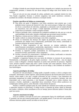 56 
O índigo é dotado de uma intuição desenvolvida e integrada em si próprio esse processo de compreensão; portanto, o homem faz uso dessa energia do índigo num nível latente em sua essência. 
Essa cor cria em nos uma sensação de calma, acabando com a agitação interior da vida. Tem função coagulante; favorece a corrente sanguínea; tem poder anestésico; estimula a acuidade dos sentidos e da intuição; minimiza a excitação mental. 
Funções especificas do Índigo na cromoterapia 
 Para dores em geral, é analgésico, com efeito anestésico mais potente que o azul, podendo tornar a pessoa até insensível à dor. Isso ocorre porque o índigo tem a função de elevar a consciência do individuo, ampliando-a e deixando-o até em estado alterado de consciência, mas sem atingir o estado hipnoidal, permitindo o esquecimento do corpo físico ao estimular o centro energético frontal; 
 Promove profunda visão e sentimento da verdadeira realidade da vida, por ser o raio da espiritualidade, da devoção, intuição e dedicação que governam nossos sentidos; 
 Deprime o sistema nervoso, linfático e cardíaco, atuando como anestésico; 
 Ajuda a reduzir ou estancar hemorragia e tem efeito coagulante; 
 Eficaz no tratamento das doenças dos órgãos da percepção (olhos, ouvidos, nariz), justamente por ampliar nossa compreensão, purificando nossa mente, controlando as correntes psíquicas de nossos corpos sutis; 
 Reduz o ritimo respiratório, já que intervém no sistema endócrino, mais especificamente estimulando a paratireóide, deprimindo a tireóide, tornando-se eficaz nos tratamentos de complicações pulmonares e estomacais; 
 Fortifica os fagócitos (células destruidoras de microorganismos), preparando os leucócitos do baço, purificando o fluxo sanguíneo; 
 Facilita o processo de renascimento e formação das células, tonificando os músculos em geral por suas afinidades com o amarelo. 
Cuidados: o organismo humano tem seus meios de eliminar os excessos de sua natureza. Normalmente, a eliminação se dá pelos órgãos excretores – rins e intestinos- , mas em alguns casos o corpo é obrigado a eliminar impurezas no ponto mais próximo do processo. Algumas vezes, pessoas expelem sangue pelo nariz e pelos ouvidos sem causa aparente. Nesses casos, deve-se agir com bom senso e equilíbrio quanto ao uso do índigo, e não combater de imediato o foco hemorrágico. 
Aspectos psicológicos do índigo 
Do ponto de vista psicológico, o índigo ajuda a expandir a mente e a eleva a estágios mais avançados, dominando a mente superior, onde questões psíquicas não fazem parte desse universo interior, muito amplo e rico que o mundo consciente em que vivemos, o que chamamos em psicologia transpessoal de estado modificado ou ampliado de consciência; portanto, não esta relacionado com a mete consciente, e sim fazendo a interação com a mente cósmica; isso aumenta a lucidez, ampliando a capacidade dessa consciência. Possui efeitos poderosos em complicações mentais graves, como obsessão e outras formas de psicose. 
Purifica e estabiliza qualquer parte do corpo afetada por moléstias provocadas por tumores e repressões mentais ou emocionais. O índigo auxilia a expansão da mente, ajuda na liberação dos medos e inibições, efeito semelhante ao da cor laranja, porem diferente quanto à forma pela qual isso ocorre. 
Aspectos emocionais do índigo 
Essa cor combina a devoção do azul com o pensamento lógico do estabilizante vermelho. É, portanto, um raio que contem grande poder, com aptidão pratica. É um raio sob o qual grandes reformas interiores podem ocorrer em todos os níveis do ser.  