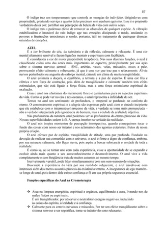 57 
O índigo traz um temperamento que controla as energias do individuo, dirigindo-as com propriedade, prestando serviço a quanto deles precisam sem nenhum egoísmo. Esse é o propósito verdadeiro desta cor: partilhar sua percepção da beleza da vida com outros seres. 
O índigo tem o poderoso efeito de remover as obsessões de qualquer espécie. A vibração estabilizadora e imutável do raio índigo age nas emoções dissipando o medo, anulando os pavores e frustrações emocionais e sendo, portanto, útil no tratamento de quaisquer doenças oriundas de emoções. 
AZUL 
É a cor brilhante do céu, da sabedoria e da reflexão, calmante e relaxante. É uma cor mental altamente sensível e fazem ligações mentais e espirituais com facilidade. 
É considerada a cor de maior propriedade terapêutica. Nas suas diversas funções, o azul é classificado como uma das cores mais importantes do espectro, principalmente por sua ação sobre o sistema nervoso central – SNC, artérias, vasos, veias, músculos, ossos e pele, provocando efeito calmante e refrescante, já que é uma cor que traz paz e relaxamento. Alivia nervos perturbados ou angustia do esforço mental, criando um clima de muita tranqüilidade. 
O azul estimula a doçura, o equilíbrio, a ternura e a paz de espírito. È uma cor fria e elétrica e tem força de contração, pois além de tranqüilizador e calmante também tem efeito estimulador, que não está ligado a força física, mas a uma força estimulante espiritual de exaltação. 
Com o azul nos afastamos do meramente físico e caminhamos para os aspectos espirituais da vida. Como se pode ver no céu e nos oceanos, o azul representa a infinidade do ser. 
Temos no azul um sentimento de profundeza, o temporal se perdendo no conforto do eterno. O contentamento espiritual e a alegria são expressas pelo azul; com o vinculo incipiente que ele estabelece com o interminável processo da vida, a verdade se torna mais pronunciada – não a verdade interpretada pela ignorância do homem, mas a verdade da realidade objetiva. 
Nas profundezas da natureza azul podemos ver as profundezas do eterno processo da vida. Nossas superficialidades cedem à fé. À crença interior na verdade da realidade. 
O azul nos inspira momentos de percepção introspectiva, quando conseguimos tocar o fundo das coisas com nosso ser interior e nos aclamamos das agonias exteriores, frutos de nossa própria criação. 
O azul oferece paz de espírito, tranqüilidade de atitude, uma paz profunda. Fundado na devoção de realizar sua comunhão com o universo, o azul é firme e digno de confiança, embora, por sua natureza calmante, não fique inerte, pois aspira a buscar substancia e verdade de toda a realidade. 
É como se, ao se tornar uno com cada experiência, visse a oportunidade de se expandir e evoluir ainda mais quanto a seu autoconhecimento e desenvolvimento. O azul vive a vida completamente e com freqüência trata de muitos assuntos ao mesmo tempo. 
Incrivelmente versátil, pode lidar simultaneamente com um sem-numero de situações. 
Buscando a experiência da vida por sua realidade subjacente, o azul envolve-se com interesses além dos meros assuntos práticos da existência terrena. A insegurança do ego mantém- se longe do azul, pois dentro dele existe confiança e fé em sua própria segurança essencial. 
Funções específicas do Azul na Cromoterapia 
 Atua na limpeza energética, espiritual e orgânica, equilibrando a aura, livrando-nos de males físicos ou espirituais; 
É um tranqüilizador, por absorver e neutralizar energias negativas, induzindo às coisas do espírito, à lealdade e à confiança. 
 Calmante para os centros nervosos e músculos. Por ter um efeito tranqüilizante sobre o sistema nervoso e ser soporífica, torna-se indutor do sono relaxante;  