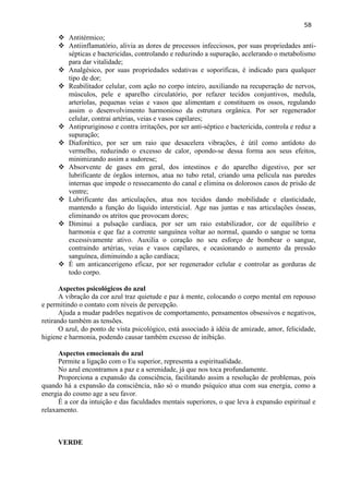 58 
 Antitérmico; 
 Antiinflamatório, alivia as dores de processos infecciosos, por suas propriedades anti- sépticas e bactericidas, controlando e reduzindo a supuração, acelerando o metabolismo para dar vitalidade; 
 Analgésico, por suas propriedades sedativas e soporíficas, é indicado para qualquer tipo de dor; 
 Reabilitador celular, com ação no corpo inteiro, auxiliando na recuperação de nervos, músculos, pele e aparelho circulatório, por refazer tecidos conjuntivos, medula, arteríolas, pequenas veias e vasos que alimentam e constituem os ossos, regulando assim o desenvolvimento harmonioso da estrutura orgânica. Por ser regenerador celular, contrai artérias, veias e vasos capilares; 
 Antipruriginoso e contra irritações, por ser anti-séptico e bactericida, controla e reduz a supuração; 
 Diaforético, por ser um raio que desacelera vibrações, é útil como antídoto do vermelho, reduzindo o excesso de calor, opondo-se dessa forma aos seus efeitos, minimizando assim a sudorese; 
 Absorvente de gases em geral, dos intestinos e do aparelho digestivo, por ser lubrificante de órgãos internos, atua no tubo retal, criando uma película nas paredes internas que impede o ressecamento do canal e elimina os dolorosos casos de prisão de ventre; 
 Lubrificante das articulações, atua nos tecidos dando mobilidade e elasticidade, mantendo a função do liquido intersticial. Age nas juntas e nas articulações ósseas, eliminando os atritos que provocam dores; 
 Diminui a pulsação cardíaca, por ser um raio estabilizador, cor de equilíbrio e harmonia e que faz a corrente sanguínea voltar ao normal, quando o sangue se torna excessivamente ativo. Auxilia o coração no seu esforço de bombear o sangue, contraindo artérias, veias e vasos capilares, e ocasionando o aumento da pressão sanguínea, diminuindo a ação cardíaca; 
 É um anticancerigeno eficaz, por ser regenerador celular e controlar as gorduras de todo corpo. 
Aspectos psicológicos do azul 
A vibração da cor azul traz quietude e paz à mente, colocando o corpo mental em repouso e permitindo o contato com níveis de percepção. 
Ajuda a mudar padrões negativos de comportamento, pensamentos obsessivos e negativos, retirando também as tensões. 
O azul, do ponto de vista psicológico, está associado à idéia de amizade, amor, felicidade, higiene e harmonia, podendo causar também excesso de inibição. 
Aspectos emocionais do azul 
Permite a ligação com o Eu superior, representa a espiritualidade. 
No azul encontramos a paz e a serenidade, já que nos toca profundamente. 
Proporciona a expansão da consciência, facilitando assim a resolução de problemas, pois quando há a expansão da consciência, não só o mundo psíquico atua com sua energia, como a energia do cosmo age a seu favor. 
É a cor da intuição e das faculdades mentais superiores, o que leva à expansão espiritual e relaxamento. 
VERDE  