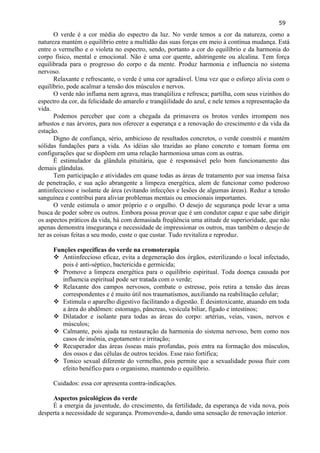 59 
O verde é a cor média do espectro da luz. No verde temos a cor da natureza, como a natureza mantém o equilíbrio entre a multidão das suas forças em meio à contínua mudança. Está entre o vermelho e o violeta no espectro, sendo, portanto a cor do equilíbrio e da harmonia do corpo físico, mental e emocional. Não é uma cor quente, adstringente ou alcalina. Tem força equilibrada para o progresso do corpo e da mente. Produz harmonia e influencia no sistema nervoso. 
Relaxante e refrescante, o verde é uma cor agradável. Uma vez que o esforço alivia com o equilíbrio, pode acalmar a tensão dos músculos e nervos. 
O verde não inflama nem agrava, mas tranqüiliza e refresca; partilha, com seus vizinhos do espectro da cor, da felicidade do amarelo e tranqüilidade do azul, e nele temos a representação da vida. 
Podemos perceber que com a chegada da primavera os brotos verdes irrompem nos arbustos e nas árvores, para nos oferecer a esperança e a renovação do crescimento e da vida da estação. 
Digno de confiança, sério, ambicioso de resultados concretos, o verde constrói e mantém sólidas fundações para a vida. As idéias são trazidas ao plano concreto e tomam forma em configurações que se dispõem em uma relação harmoniosa umas com as outras. 
É estimulador da glândula pituitária, que é responsável pelo bom funcionamento das demais glândulas. 
Tem participação e atividades em quase todas as áreas de tratamento por sua imensa faixa de penetração, e sua ação abrangente a limpeza energética, alem de funcionar como poderoso antiinfeccioso e isolante de área (evitando infecções e lesões de algumas áreas). Reduz a tensão sanguínea e contribui para aliviar problemas mentais ou emocionais importantes. 
O verde estimula o amor próprio e o orgulho. O desejo de segurança pode levar a uma busca de poder sobre os outros. Embora possa provar que é um condutor capaz e que sabe dirigir os aspectos práticos da vida, há com demasiada freqüência uma atitude de superioridade, que não apenas demonstra insegurança e necessidade de impressionar os outros, mas também o desejo de ter as coisas feitas a seu modo, custe o que custar. Tudo revitaliza e reproduz. 
Funções especificas do verde na cromoterapia 
 Antiinfeccioso eficaz, evita a degeneração dos órgãos, esterilizando o local infectado, pois é anti-séptico, bactericida e germicida; 
 Promove a limpeza energética para o equilíbrio espiritual. Toda doença causada por influencia espiritual pode ser tratada com o verde; 
 Relaxante dos campos nervosos, combate o estresse, pois retira a tensão das áreas correspondentes e é muito útil nos traumatismos, auxiliando na reabilitação celular; 
 Estimula o aparelho digestivo facilitando a digestão. É desintoxicante, atuando em toda a área do abdômen: estomago, pâncreas, vesícula biliar, fígado e intestinos; 
 Dilatador e isolante para todas as áreas do corpo: artérias, veias, vasos, nervos e músculos; 
 Calmante, pois ajuda na restauração da harmonia do sistema nervoso, bem como nos casos de insônia, esgotamento e irritação; 
 Recuperador das áreas ósseas mais profundas, pois entra na formação dos músculos, dos ossos e das células de outros tecidos. Esse raio fortifica; 
 Tonico sexual diferente do vermelho, pois permite que a sexualidade possa fluir com efeito benéfico para o organismo, mantendo o equilíbrio. 
Cuidados: essa cor apresenta contra-indicações. 
Aspectos psicológicos do verde 
É a energia da juventude, do crescimento, da fertilidade, da esperança de vida nova, pois desperta a necessidade de segurança. Promovendo-a, dando uma sensação de renovação interior.  