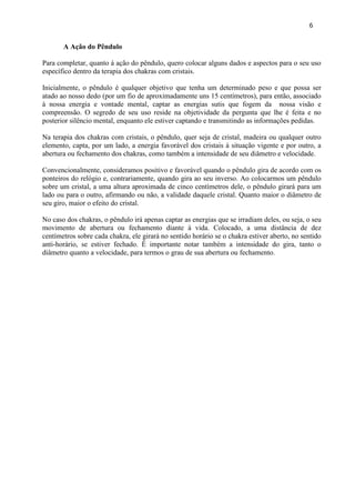 6 
A Ação do Pêndulo 
Para completar, quanto á ação do pêndulo, quero colocar alguns dados e aspectos para o seu uso específico dentro da terapia dos chakras com cristais. 
Inicialmente, o pêndulo é qualquer objetivo que tenha um determinado peso e que possa ser atado ao nosso dedo (por um fio de aproximadamente uns 15 centímetros), para então, associado à nossa energia e vontade mental, captar as energias sutis que fogem da nossa visão e compreensão. O segredo de seu uso reside na objetividade da pergunta que lhe é feita e no posterior silêncio mental, enquanto ele estiver captando e transmitindo as informações pedidas. 
Na terapia dos chakras com cristais, o pêndulo, quer seja de cristal, madeira ou qualquer outro elemento, capta, por um lado, a energia favorável dos cristais à situação vigente e por outro, a abertura ou fechamento dos chakras, como também a intensidade de seu diâmetro e velocidade. 
Convencionalmente, consideramos positivo e favorável quando o pêndulo gira de acordo com os ponteiros do relógio e, contrariamente, quando gira ao seu inverso. Ao colocarmos um pêndulo sobre um cristal, a uma altura aproximada de cinco centímetros dele, o pêndulo girará para um lado ou para o outro, afirmando ou não, a validade daquele cristal. Quanto maior o diâmetro de seu giro, maior o efeito do cristal. 
No caso dos chakras, o pêndulo irá apenas captar as energias que se irradiam deles, ou seja, o seu movimento de abertura ou fechamento diante à vida. Colocado, a uma distância de dez centímetros sobre cada chakra, ele girará no sentido horário se o chakra estiver aberto, no sentido anti-horário, se estiver fechado. É importante notar também a intensidade do gira, tanto o diâmetro quanto a velocidade, para termos o grau de sua abertura ou fechamento. 
 