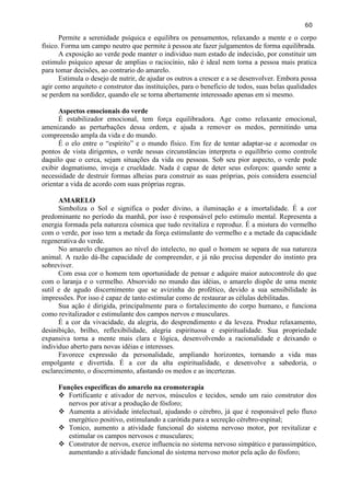 60 
Permite a serenidade psíquica e equilibra os pensamentos, relaxando a mente e o corpo físico. Forma um campo neutro que permite à pessoa ate fazer julgamentos de forma equilibrada. 
A exposição ao verde pode manter o individuo num estado de indecisão, por constituir um estimulo psíquico apesar de amplias o raciocínio, não é ideal nem torna a pessoa mais pratica para tomar decisões, ao contrario do amarelo. 
Estimula o desejo de nutrir, de ajudar os outros a crescer e a se desenvolver. Embora possa agir como arquiteto e construtor das instituições, para o beneficio de todos, suas belas qualidades se perdem na sordidez, quando ele se torna abertamente interessado apenas em si mesmo. 
Aspectos emocionais do verde 
É estabilizador emocional, tem força equilibradora. Age como relaxante emocional, amenizando as perturbações dessa ordem, e ajuda a remover os medos, permitindo uma compreensão ampla da vida e do mundo. 
É o elo entre o ―espírito‖ e o mundo físico. Em fez de tentar adaptar-se e acomodar os pontos de vista dirigentes, o verde nessas circunstâncias interpreta o equilíbrio como controle daquilo que o cerca, sejam situações da vida ou pessoas. Sob seu pior aspecto, o verde pode exibir dogmatismo, inveja e crueldade. Nada é capaz de deter seus esforços: quando sente a necessidade de destruir formas alheias para construir as suas próprias, pois considera essencial orientar a vida de acordo com suas próprias regras. 
AMARELO 
Simboliza o Sol e significa o poder divino, a iluminação e a imortalidade. É a cor predominante no período da manhã, por isso é responsável pelo estimulo mental. Representa a energia formada pela natureza cósmica que tudo revitaliza e reproduz. É a mistura do vermelho com o verde, por isso tem a metade da força estimulante do vermelho e a metade da capacidade regenerativa do verde. 
No amarelo chegamos ao nível do intelecto, no qual o homem se separa de sua natureza animal. A razão dá-lhe capacidade de compreender, e já não precisa depender do instinto pra sobreviver. 
Com essa cor o homem tem oportunidade de pensar e adquire maior autocontrole do que com o laranja e o vermelho. Absorvido no mundo das idéias, o amarelo dispõe de uma mente sutil e de agudo discernimento que se avizinha do profético, devido a sua sensibilidade às impressões. Por isso é capaz de tanto estimular como de restaurar as células debilitadas. 
Sua ação é dirigida, principalmente para o fortalecimento do corpo humano, e funciona como revitalizador e estimulante dos campos nervos e musculares. 
É a cor da vivacidade, da alegria, do desprendimento e da leveza. Produz relaxamento, desinibição, brilho, reflexibilidade, alegria espirituosa e espiritualidade. Sua propriedade expansiva torna a mente mais clara e lógica, desenvolvendo a racionalidade e deixando o individuo aberto para novas idéias e interesses. 
Favorece expressão da personalidade, ampliando horizontes, tornando a vida mas empolgante e divertida. É a cor da alta espiritualidade, e desenvolve a sabedoria, o esclarecimento, o discernimento, afastando os medos e as incertezas. 
Funções especificas do amarelo na cromoterapia 
 Fortificante e ativador de nervos, músculos e tecidos, sendo um raio construtor dos nervos por ativar a produção de fósforo; 
 Aumenta a atividade intelectual, ajudando o cérebro, já que é responsável pelo fluxo energético positivo, estimulando a carótida para a secreção cérebro-espinal; 
 Tonico, aumento a atividade funcional do sistema nervoso motor, por revitalizar e estimular os campos nervosos e musculares; 
 Construtor de nervos, exerce influencia no sistema nervoso simpático e parassimpático, aumentando a atividade funcional do sistema nervoso motor pela ação do fósforo;  