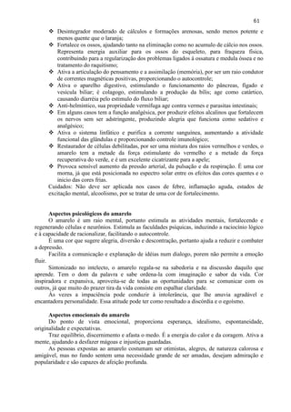 61 
 Desintegrador moderado de cálculos e formações arenosas, sendo menos potente e menos quente que o laranja; 
 Fortalece os ossos, ajudando tanto na eliminação como no acumulo de cálcio nos ossos. Representa energia auxiliar para os ossos do esqueleto, para fraqueza física, contribuindo para a regularização dos problemas ligados à ossatura e medula óssea e no tratamento do raquitismo; 
 Ativa a articulação do pensamento e a assimilação (memória), por ser um raio condutor de correntes magnéticas positivas, proporcionando o autocontrole; 
 Ativa o aparelho digestivo, estimulando o funcionamento do pâncreas, fígado e vesícula biliar; é colagogo, estimulando a produção da bílis; age como catártico, causando diarréia pelo estimulo do fluxo biliar; 
 Anti-helmíntico, sua propriedade vermífuga age contra vermes e parasitas intestinais; 
 Em alguns casos tem a função analgésica, por produzir efeitos alcalinos que fortalecem os nervos sem ser adstringente, produzindo alegria que funciona como sedativo e analgésico; 
 Ativa o sistema linfático e purifica a corrente sanguínea, aumentando a atividade funcional das glândulas e proporcionando controle imunológico; 
 Restaurador de células debilitadas, por ser uma mistura dos raios vermelhos e verdes, o amarelo tem a metade da força estimulante do vermelho e a metade da força recuperativa do verde, e é um excelente cicatrizante para a apele; 
 Provoca sensível aumento da pressão arterial, da pulsação e da respiração. É uma cor morna, já que está posicionada no espectro solar entre os efeitos das cores quentes e o inicio das cores frias. 
Cuidados: Não deve ser aplicada nos casos de febre, inflamação aguda, estados de excitação mental, alcoolismo, por se tratar de uma cor de fortalecimento. 
Aspectos psicológicos do amarelo 
O amarelo é um raio mental, portanto estimula as atividades mentais, fortalecendo e regenerando células e neurônios. Estimula as faculdades psíquicas, induzindo a raciocínio lógico e à capacidade de racionalizar, facilitando o autocontrole. 
É uma cor que sugere alegria, diversão e descontração, portanto ajuda a reduzir e combater a depressão. 
Facilita a comunicação e explanação de idéias num dialogo, porem não permite a emoção fluir. 
Sintonizado no intelecto, o amarelo regala-se na sabedoria e na discussão daquilo que aprende. Tem o dom da palavra e sabe ordena-la com imaginação e sabor da vida. Cor inspiradora e expansiva, aproveita-se de todas as oportunidades para se comunicar com os outros, já que muito do prazer tira da vida consiste em espalhar claridade. 
Às vezes a impaciência pode conduzir à intolerância, que lhe anuvia agradável e encantadora personalidade. Essa atitude pode ter como resultado a discórdia e o egoísmo. 
Aspectos emocionais do amarelo 
Do ponto de vista emocional, proporciona esperança, idealismo, espontaneidade, originalidade e expectativas. 
Traz equilíbrio, discernimento e afasta o medo. É a energia do calor e da coragem. Ativa a mente, ajudando a desfazer mágoas e injustiças guardadas. 
As pessoas expostas ao amarelo costumam ser otimistas, alegres, de natureza calorosa e amigável, mas no fundo sentem uma necessidade grande de ser amadas, desejam admiração e popularidade e são capazes de afeição profunda. 
 