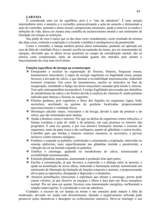 62 
LARANJA 
É considerada uma cor do equilíbrio, pois é o ―raio da sabedoria‖. É uma energia intermediária entre o amarelo e o vermelho, potencializando a ação do amarelo e diminuindo a ação do vermelho; aumenta o tônus sexual e proporciona otismismo; ajuda a remover os medos e inibições da vida; dessa cor emana uma centelha de esclarecimento mental e um sentimento de liberdade em relação às restrições. 
Seu poder de cura é maior que os das duas cores isoladamente; como resultado da mistura das duas cores, estimula a respiração e a tireóide e também é antidepressivo da paratireóide. 
Como o vermelho, o laranja também possui efeito estimulante, podendo ser aplicado em caso de falta de vitalidade física e mental; auxilia na expansão da mente, por ser transmutador de energias, deixando que as idéias novas penetrem no campo da consideração mental; não só oferece certa compreensão, tanto da necessidade quanto dos métodos para manter o funcionamento do corp num nível ótimo. 
Funções especificas do laranja na cromoterapia 
 Energizador e auxiliar na regeneração de fissuras, fraturas, fraquezas ósseas, traumatismos musculares, é capaz de corrigir raquitismo ou fragilidade óssea, porque favorece a ativação do cálcio, o que diminui a excitabilidade neuromuscular, reduzindo tremores corporais. Em casos de traumatismos, auxilia os músculos na fase de recuperação, retardando a fadiga nas dores musculares causadas pela tensão e estresse. Tem ação antiespamódica incontestável. Corrige fragilidades provocadas por distúrbios do metabolismo do cálcio e do fósforo devido à carência de vitamina D, sendo portanto indicado para fraturas e fissuras no esqueleto; 
 Elimina gorduras, pois regulariza o fluxo dos líquidos no organismo (água, linfa, secreções), auxiliando na queima de gorduras localizadas, proporcionando rejuvenescimento e vitalidade física; 
 Desintegra cálculos renais, vesiculares e da bexiga, devido à ação do potássio e do cálcio, que são estimulados pelo laranja; 
 Ajuda a desfazer cistos e tumores. Por agir na defesa do organismo contra infecções, o laranja coordena a ação do sódio e do potássio, em cuja presença os tumores não progridem. É uma cor quente, e por isso dissolve formações internas e externas do organismo, tanto da parte óssea e das cartilagens, quanto de glândulas e outros tecidos. Contribui para que feridas e tumores externos estourem, se necessário, e previne inclusive contra tumores malignos; 
 Fortalece e expande os pulmões, controlando e estimulando a respiração, intervindo no sistema endócrino, mais especificamente nas glândulas tireóide e paratireóide; a vibração da cor na tireóide expande os pulmões; 
 Tonifica o estomago, ajudando no metabolismo do cálcio, minimizando a excitabilidade neuromuscular; 
 Estimula glândulas mamarias, aumentando a produção leite após parto; 
 Facilita a comunicação, já que favorece a expressão e o diálogo entre as pessoas, e ajuda na assimilação de novas idéias, induzindo à iluminação mental, transmitindo um sentimento de libertação da limitação de funções corporais e mentais, e proporcionando alívio para as repressões, dissipando a depressão e o desânimo; 
 Ameniza perturbações emocionais e espirituais que afetam o estomago, porem pode causar vômitos, já que dissolve as energias e libera a área para um fluxo energético normal. Por ser uma cor quente, favorece essa transmutação energética, melhorando a relação corpo/espírito. É considerado o raio da sabedoria. 
Cuidados: o excesso da cor laranja na mente e nas emoções pode induzir à falta de moderação, devendo ser usada com discernimento. Quando é negativamente utilizada pode promover ações destrutivas e desespero ou exibicionismo ostensivo. Deve-se restringir o uso  