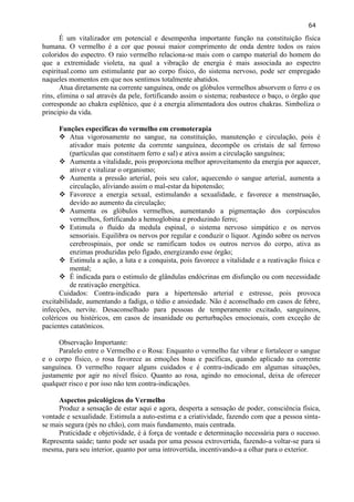 64 
É um vitalizador em potencial e desempenha importante função na constituição física humana. O vermelho é a cor que possui maior comprimento de onda dentre todos os raios coloridos do espectro. O raio vermelho relaciona-se mais com o campo material do homem do que a extremidade violeta, na qual a vibração de energia é mais associada ao espectro espiritual.como um estimulante par ao corpo físico, do sistema nervoso, pode ser empregado naqueles momentos em que nos sentimos totalmente abatidos. 
Atua diretamente na corrente sanguínea, onde os glóbulos vermelhos absorvem o ferro e os rins, elimina o sal através da pele, fortificando assim o sistema; reabastece o baço, o órgão que corresponde ao chakra esplênico, que é a energia alimentadora dos outros chakras. Simboliza o principio da vida. 
Funções especificas do vermelho em cromoterapia 
 Atua vigorosamente no sangue, na constituição, manutenção e circulação, pois é ativador mais potente da corrente sanguínea, decompõe os cristais de sal ferroso (partículas que constituem ferro e sal) e ativa assim a circulação sanguínea; 
 Aumenta a vitalidade, pois proporciona melhor aproveitamento da energia por aquecer, ativer e vitalizar o organismo; 
 Aumenta a pressão arterial, pois seu calor, aquecendo o sangue arterial, aumenta a circulação, aliviando assim o mal-estar da hipotensão; 
 Favorece a energia sexual, estimulando a sexualidade, e favorece a menstruação, devido ao aumento da circulação; 
 Aumenta os glóbulos vermelhos, aumentando a pigmentação dos corpúsculos vermelhos, fortificando a hemoglobina e produzindo ferro; 
 Estimula o fluido da medula espinal, o sistema nervoso simpático e os nervos sensoriais. Equilibra os nervos por regular e conduzir o líquor. Agindo sobre os nervos cerebrospinais, por onde se ramificam todos os outros nervos do corpo, ativa as enzimas produzidas pelo fígado, energizando esse órgão; 
 Estimula a ação, a luta e a conquista, pois favorece a vitalidade e a reativação física e mental; 
 É indicada para o estimulo de glândulas endócrinas em disfunção ou com necessidade de reativação energética. 
Cuidados: Contra-indicado para a hipertensão arterial e estresse, pois provoca excitabilidade, aumentando a fadiga, o tédio e ansiedade. Não é aconselhado em casos de febre, infecções, nervite. Desaconselhado para pessoas de temperamento excitado, sanguíneos, coléricos ou histéricos, em casos de insanidade ou perturbações emocionais, com exceção de pacientes catatônicos. 
Observação Importante: 
Paralelo entre o Vermelho e o Rosa: Enquanto o vermelho faz vibrar e fortalecer o sangue e o corpo físico, o rosa favorece as emoções boas e pacíficas, quando aplicado na corrente sanguínea. O vermelho requer alguns cuidados e é contra-indicado em algumas situações, justamente por agir no nível físico. Quanto ao rosa, agindo no emocional, deixa de oferecer qualquer risco e por isso não tem contra-indicações. 
Aspectos psicológicos do Vermelho 
Produz a sensação de estar aqui e agora, desperta a sensação de poder, consciência física, vontade e sexualidade. Estimula a auto-estima e a criatividade, fazendo com que a pessoa sinta- se mais segura (pés no chão), com mais fundamento, mais centrada. 
Praticidade e objetividade, é à força de vontade e determinação necessária para o sucesso. Representa saúde; tanto pode ser usada por uma pessoa extrovertida, fazendo-a voltar-se para si mesma, para seu interior, quanto por uma introvertida, incentivando-a a olhar para o exterior.  