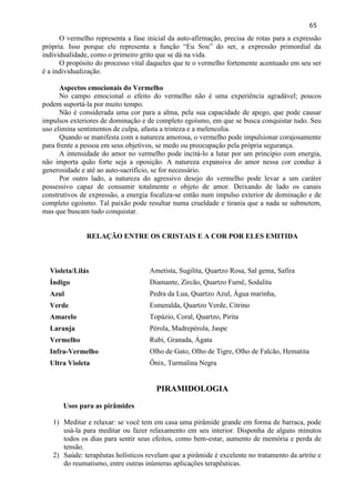 65 
O vermelho representa a fase inicial da auto-afirmação, precisa de rotas para a expressão própria. Isso porque ele representa a função ―Eu Sou‖ do ser, a expressão primordial da individualidade, como o primeiro grito que se dá na vida. 
O propósito do processo vital daqueles que te o vermelho fortemente acentuado em seu ser é a individualização. 
Aspectos emocionais do Vermelho 
No campo emocional o efeito do vermelho não é uma experiência agradável; poucos podem suportá-la por muito tempo. 
Não é considerada uma cor para a alma, pela sua capacidade de apego, que pode causar impulsos exteriores de dominação e de completo egoísmo, em que se busca conquistar tudo. Seu uso elimina sentimentos de culpa, afasta a tristeza e a melencolia. 
Quando se manifesta com a natureza amorosa, o vermelho pode impulsionar corajosamente para frente a pessoa em seus objetivos, se medo ou preocupação pela própria segurança. 
A intensidade do amor no vermelho pode incitá-lo a lutar por um principio com energia, não importa quão forte seja a oposição. A natureza expansiva do amor nessa cor conduz à generosidade e até ao auto-sacrifício, se for necessário. 
Por outro lado, a natureza do agressivo desejo do vermelho pode levar a um caráter possessivo capaz de consumir totalmente o objeto de amor. Deixando de lado os canais construtivos de expressão, a energia focaliza-se então num impulso exterior de dominação e de completo egoísmo. Tal paixão pode resultar numa crueldade e tirania que a nada se submetem, mas que buscam tudo conquistar. 
RELAÇÃO ENTRE OS CRISTAIS E A COR POR ELES EMITIDA 
Violeta/Lilás 
Ametista, Sugilita, Quartzo Rosa, Sal gema, Safira 
Índigo 
Diamante, Zircão, Quartzo Fumê, Sodalita 
Azul 
Pedra da Lua, Quartzo Azul, Água marinha, 
Verde 
Esmeralda, Quartzo Verde, Citrino 
Amarelo 
Topázio, Coral, Quartzo, Pirita 
Laranja 
Pérola, Madrepérola, Jaspe 
Vermelho 
Rubi, Granada, Ágata 
Infra-Vermelho 
Olho de Gato, Olho de Tigre, Olho de Falcão, Hematita 
Ultra Violeta 
Ônix, Turmalina Negra 
PIRAMIDOLOGIA 
Usos para as pirâmides 
1) Meditar e relaxar: se você tem em casa uma pirâmide grande em forma de barraca, pode usá-la para meditar ou fazer relaxamento em seu interior. Disponha de alguns minutos todos os dias para sentir seus efeitos, como bem-estar, aumento de memória e perda de tensão. 
2) Saúde: terapêutas holísticos revelam que a pirâmide é excelente no tratamento da artrite e do reumatismo, entre outras inúmeras aplicações terapêuticas.  