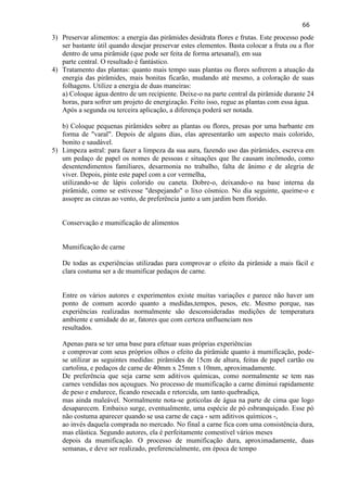 66 
3) Preservar alimentos: a energia das pirâmides desidrata flores e frutas. Este processo pode ser bastante útil quando desejar preservar estes elementos. Basta colocar a fruta ou a flor dentro de uma pirâmide (que pode ser feita de forma artesanal), em sua parte central. O resultado é fantástico. 
4) Tratamento das plantas: quanto mais tempo suas plantas ou flores sofrerem a atuação da energia das pirâmides, mais bonitas ficarão, mudando até mesmo, a coloração de suas folhagens. Utilize a energia de duas maneiras: 
a) Coloque água dentro de um recipiente. Deixe-o na parte central da pirâmide durante 24 horas, para sofrer um projeto de energização. Feito isso, regue as plantas com essa água. Após a segunda ou terceira aplicação, a diferença poderá ser notada. b) Coloque pequenas pirâmides sobre as plantas ou flores, presas por uma barbante em forma de "varal". Depois de alguns dias, elas apresentarão um aspecto mais colorido, bonito e saudável. 
5) Limpeza astral: para fazer a limpeza da sua aura, fazendo uso das pirâmides, escreva em um pedaço de papel os nomes de pessoas e situações que lhe causam incômodo, como desentendimentos familiares, desarmonia no trabalho, falta de ânimo e de alegria de viver. Depois, pinte este papel com a cor vermelha, utilizando-se de lápis colorido ou caneta. Dobre-o, deixando-o na base interna da pirâmide, como se estivesse "despejando" o lixo cósmico. No dia seguinte, queime-o e assopre as cinzas ao vento, de preferência junto a um jardim bem florido. Conservação e mumificação de alimentos 
Mumificação de carne 
De todas as experiências utilizadas para comprovar o efeito da pirâmide a mais fácil e clara costuma ser a de mumificar pedaços de carne. 
Entre os vários autores e experimentos existe muitas variações e parece não haver um ponto de comum acordo quanto a medidas,tempos, pesos, etc. Mesmo porque, nas experiências realizadas normalmente são desconsideradas medições de temperatura ambiente e umidade do ar, fatores que com certeza unfluenciam nos resultados. Apenas para se ter uma base para efetuar suas próprias experiências e comprovar com seus próprios olhos o efeito da pirâmide quanto à mumificação, pode- se utilizar as seguintes medidas: pirâmides de 15cm de altura, feitas de papel cartão ou cartolina, e pedaços de carne de 40mm x 25mm x 10mm, aproximadamente. De preferência que seja carne sem aditivos químicas, como normalmente se tem nas carnes vendidas nos açougues. No processo de mumificação a carne diminui rapidamente de peso e endurece, ficando resecada e retorcida, um tanto quebradiça, mas ainda maleável. Normalmente nota-se gotícolas de água na parte de cima que logo desaparecem. Embaixo surge, eventualmente, uma espécie de pó esbranquiçado. Esse pó não costuma aparecer quando se usa carne de caça - sem aditivos químicos -, ao invés daquela comprada no mercado. No final a carne fica com uma consistência dura, mas elástica. Segundo autores, ela é perfeitamente comestível vários meses depois da mumificação. O processo de mumificação dura, aproximadamente, duas semanas, e deve ser realizado, preferencialmente, em época de tempo  