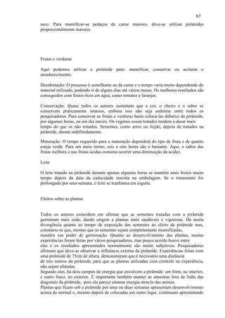 67 
seco. Para mumificar-se pedaços de carne maiores, deve-se utilizar pirâmides proporcionalmente maiores. 
Frutas e verduras 
Aqui podemos utilizar a pirâmide para: mumificar, conservar ou acelerar o amadurecimento. Desidratação: O processo é semelhante ao da carne e o tempo varia muito dependendo do material utilizado, podendo ir de alguns dias até vários meses. Os melhores resultados são conseguidos com frutos ricos em água, como tomates e laranjas. 
Conservação: Quase todos os autores sustentam que a cor, o cheiro e o sabor se conservam praticamente intactos, embora isso não seja unânime entre todos os pesquisadores. Para conservar as frutas e verduras basta colocá-las debaixo da pirâmide, por algumas horas, ou um dia inteiro. Os vegetais assim tratados tendem a durar mais tempo do que os não tratados. Sementes, como arroz ou feijão, depois de tratados na pirâmide, duram indefinidamente. 
Maturação: O tempo requerido para a maturação dependerá do tipo de fruta e de quanto esteja verde. Para um meio termo, seis a oito horas são o bastante. Aqui, o sabor das frutas melhora e nas frutas ácidas costuma ocorrer uma diminuição da acidez. Leite O leite tratado na pirâmide durante apenas algumas horas se mantém mais fresco muito tempo depois da data da caducidade inscrita na embalagem. Se o tratamento for prolongado por uma semana, o leite se tranforma em iogurte. Efeitos sobre as plantas 
Todos os autores coincidem em afirmar que as sementes tratadas com a pirâmide germinam mais cedo, dando origem a plantas mais saudáveis e vigorosas. Há muita divergência quanto ao tempo de exposição das sementes ao efeito da pirâmide mas, constatou-se que, mesmo que as sementes sejam completamente mumificadas, mantêm seu poder de germinação. Quanto ao desenvolvimento das plantas, muitas experiências foram feitas por vários pesquisadores, mas pouco acordo houve entre elas e os resultados apresentados normalmente são muito subjetivos. Pesquisadores afirmam que deve-se observar a influência externa da pirâmide. Experiências feitas com uma pirâmide de 75cm de altura, demonstraram que é necessário uma distância de três metros da pirâmide, para que as plantas utilizadas com controle na experiência, não sejam afetadas. 
Segundo eles, há dois campos de energia que envolvem a pirâmide: um forte, no interior, e outro fraco, no exterior. É importante também manter as amostras fora da linha das diagonais da pirâmide, pois ela parece emanar energia através das arestas. Plantas que ficam sob a pirâmide por uma ou duas semanas apresentam desenvolvimento acima do normal e, mesmo depois de colocadas em outro lugar, continuam apresentando  