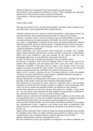 68 
desenvolvimento mais acentuado do que outras plantas que não passaram pela pirâmide. Uma experiência realizada por Schul e Pettit conseguiu que tomateiros alcançassem 2,70m de altura em duas semanas de tratamento. Curiosamente, o solo sob o qual fica a pirâmide, parece tornar-se estéril. Efeitos sobre a saúde 
Sito aqui um trecho do livro ―O poder das pirâmides‖, de Emilio Salas e Román Cano, que ilustra bem o efeito da pirâmide sobre a psiquê humana. "Quando o primeiro de nós se sentou no interior da pirâmide, e, após alguns minutos, viu que nada acontecia, ficou ligeiramente decepcionado. No entanto, pouco depois, começou a perceber como se sentia bem naquele espaço limitado quando, em geral, não conseguia permanecer em lugares pequenos e fechados. Isto nos fez compreender que a paz e a tranquilidade, a sensação de bem-estar, são proporcionadas pela estrutura especial da pirâmide, apesar do espaço limitado. À medida que transcorriam os minutos, mais acentuadas se tornavam essas sensações, maior era a clareza mental e menor a vontade de abandonar a pirâmide." 
Feitas experiênicas com outras pessoas foram observadas as reações mais variadas. Alguns nada perceberam enquanto que a maioria sentiram a mesma paz e tranquilidade. Parece haver uma tendência a que essa sensação de paz torne-se cada vez mais prolongada, depois que se sai da pirâmide, tanto quanto mais de faz uso dela. Os efeitos não se limitam ao psicológica. Ela tem também o efeito de eliminar, ou diminuir, dores físicas de qualquer forma. E não se trata aqui de um simples efeito analgésico, pois não apenas atua sobre a dor, mas sobre a cura em si. Contusões, torceduras e ferimentos além de terem a dor aliviada, curam com mais rapidez, em menos da metade do tempo normal. "Em última instância, se não queremos assegurar categoricamente que a pirâmide cura, podemos afirmar que, pelo menos, alivia e acelera o processo de cura. Em poucas palavras, a ação da pirâmide consistiria em gerar e administrar ao corpo energia e vitalidade suficientes para que ele intensifique suas defesas contra a enfermidade." 
Doenças diretamente ou indiretamente relacionadas a nervosismo e ansiedade são muito aliviadas, senão curadas, através do efeito calmante gerado pela pirâmide. Para tratamento de uma parte do corpo, coloca-se a pirâmide sobre o local desejado, orientada em sentido norte-sul, ficando o membro ou órgão no centro da pirâmide, sob o vértice. Se estiver usando uma pirâmide fechada - de cartolina ou outro material -, convém fazer aberturas em duas faces opostas, para passar-se o membro - braço, perna, etc. - em seu interior. Para tratamento de áreas grandes do corpo pendure a pirâmide no teto, orientada corretamente, e sente-se ou deite-se debaixo dela. Algumas pessoas costumam usar pirâmides pequenas sob a cadeira, ou sob a cama, mas este procedimento deve ser feito com cuidado. Segundo pesquisas a pirâmide apresenta uma forma de campo positivo em seu interior, que se prolonga sob a sua base, sendo seu efeito sempre benéfico. Já acima do ápice da pirâmide manifeta-se uma energia que, imediatamente acima, é negativa, e em muitos casos pode ser prejudicial. Essa energia inverte-se, com base na altura da pirâmide, alternando-se em positiva, negativa, positiva, etc. 
Alguns autores comentam sobre o efeito do campo de energia da pirâmide como ativador da vitalidade sexual. Sobre esse efeito específico parece não haver indícios claros. O que se pode afirmar é que a pirâmide melhora a saúde do indivíduo como um todo, podendo, indiretamente, melhorar o desempenho no sexo. Há casos também de pessoas que engordam, ou emagrecem, ao usarem a pirâmide com  