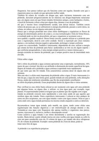 69 
frequencia. Isso parece indicar que ela funciona como um regular, fazendo com que o organismo passe ao estado em que apresente melhor saúde. 
Também há relatos de viciados em drogas que, após iniciarem tratamento com um pirâmide, deixaram progressivamente de ter interesse nas drogas.Importante mencionar que, em alguns casos em que foram tratados ferimentos antigos, como luchações e lesões, o local do ferimento voltou a doer por alguns dias, durante o uso da pirâmide, até que o mesmo fosse completamente curado, sem deixar marcas. Também consta relatos de pessoas que, ao se submeterem à energia da pirâmide, passam a sentir dores, na coluna, na cabeça, ou em alguma outra parte do corpo. Parece que a energia piramidal tem como efeito desbloquear e regularizar os fluxos de energia de determinados pontos do corpo e, se essa normalização é feita de forma brusca, o resultado pode ser dor ou desconforto, até que o organismo se acostume com o novo padrão, o padrão saudável. Dessa forma convém, quando utilizar-se a pirâmide para cura e regeneração, dosá-la com certo cuidado. Iniciar a exposição por cinco minutos apenas e, em nenhum sintoma negativo apresentado, prolongar o tempo conforme o gosto ou a necessidade. Também é interessante, dependendo do caso, utilizar a energia que emana da base da pirâmide para baixo -pedurando-a ao teto ou em algum suporte - que conforme pesquisadores, é uma energia sempre positiva e menos intensa que a energia existente no interior da pirâmide, que é sempre positiva mas de intensidade mais elevada. Efeito sobre a água 
Sob o efeito da pirâmide a água costuma apresentar uma evaporação, normalmente, 10% maior do que o normal. Isto deve ser atribuído à diminuição da tensão superficial da água. Depois de tratada sob a pirâmide a água continua evaporando mais rapidamente do que outra que não foi tratada. Esta característica costuma durar de alguns dias até semanas. Mas este não é o efeito mais importante da pirâmide sobre a água. O mais interessante é o fato de que, a água de uma forma geral, quando tratada em uma pirâmide, sofre alterações físicas, ainda não totalmente entendidas, que lhe dar propriedades semelhantes ao efeito da própria pirâmide. Essas propriedade duram de alguns dias a várias semanas. Para verificar-se esse efeito basta colocar-se um recipiente com água sob uma pirâmide por algumas horas, ou alguns dias, e utilizar- se essa água para, por exemplo, regar plantas. O experimentador poderá averiguar que as plantas que são regadas com a água tratada na pirâmide crescem mais rapidamente e com mais saúde do que aqueles que recebem água não tratada. Outra experiência interessante é colocar-se dois pedaços de carne em dois recipientes, um com água tratada e outro com água comum. Nota-se que a carne onde está a água tratada permanece no mesmo estado enquanto a outra se deteriora. Recomenda-se tomar água tratada, pela manhã, em jejum, tendo como efeito uma regularização das funções digestivas e um intensificação de energia durante o dia. Tomando-se essa água com frequencia não apenas tonifica o organismo mas parece, mesmo, rejuvenecer e, inclusive, melhor o desempenho sexual. Como curativo a água tratada é um ótimo desinfetante e auxilia na regeneração dos tecidos. Basta deixar a parte afetada imersa em uma vasilha com água tratada ou cobri-la com um pano umedecido com ela. O volume de água a ser tratado não deve ultrapassar 5% do volume da pirâmide. Exemplo: numa pirâmide de 25cm de altura, pode-se tratar meio litro de água. 
A pirâmide e as experiências psíquicas  