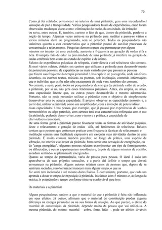 70 
Como já foi relatado, permanecer no interior de uma pirâmide, gera uma inconfundível sensação de paz e tranquilidade. Vários pesquisadores falam de experiências, onde foram observadas mudanças claras como: eliminação do medo, da ansiedade, da irritação ou raiva, entre outras. É, também, curioso o fato de que, dentro da pirâmide, perde-se a noção de tempo. Algumas vezes entra-se na pirâmide para meditar e passa-se vários e vários minutos além do programado, sem se perceber. Todos os pesquisadores são unânimes quanto a esta característica que a pirâmide possui de auxiliar processos de concentração e relaxamento. Pesquisas demonstraram que permanecer por alguns minutos no interior de uma pirâmide, aumenta a frequencia na geração de ondas alfa e beta. O simples fato de estar na proximidade de uma pirâmide já interfere na geração de ondas cerebrais bem como no estado de espírito e de ânimo. 
Relatos de experiências psíquicas de telepatia, clarividência e até telecinese são comuns. Já ouvi vários relatos, obtidos em centros que utilizam a pirâmide para desenvolvimento de potenciais pessoais, de experiências as mais variadas por que passam as pessoas que fazem uso frequente da terapia piramidal. Uma espécie de psicografia, onde são feitos desenhos, ou escritos textos, músicas ou poemas, sob inspiração, contendo informações que o indivíduo que os fez não sabe exatamente de onde vem, também são comuns. No entanto, e neste ponto todos os pesquisadores da energia da pirâmide estão de acordo, a pirâmide, por si só, não gera esses fenômenos psíquicos. Antes, ela amplia, ou ativa, uma capacidade latente que, ou estava pouco desenvolvida e mesmo adormecida. Portanto, não se pode pretender utilizar a pirâmide com o objetivo de simplesmente desenvolver esta ou aquela capacidade. É preciso observar as capacidades pessoais e, a partir daí, utilizar a pirâmide como um amplificador, com a intenção de potencializar essas capacidades. Uma pessoa, por exemplo, que já passou por experiências de sonhos premonitórios ou algo parecido, com certeza terá essa característica reforçada com o uso da pirâmide, podendo desenvolver, com o tento e a prática, a capacidade de clarividência consciente. 
De uma forma geral a pirâmide parece favorecer todas as formas de atividade psíquica, deste o relaxamento e geração de ondas alfa, até fenômenos de telecinese. Relatos contam qu e pessoas que costumam praticar com frequencia técnicas de relaxamento e meditação sentem uma facilidade expressiva em executar suas atividades dentro de uma pirâmide. É muito comum também perceber, ao longo da prática, uma espécie de vibração, no interior e ao redor da pirâmide, bem como uma sensação de energização, ou de "carga energética". Algumas pessoas relatam experimentar um tipo de formigamento, ou alfinetadas, e outras experimentam sonolência e, depois de alguns minutos de cochilo, acordam sentindo- se plenamente energizadas. 
Quanto ao tempo de permanência, varia de pessoa para pessoa. O ideal é cada um aperceber-se de suas próprias sensações, e a partir daí definir o tempo que deverá permanecer na pirâmide. Alguns autores relatam casos de pessoas que, depois de se sentirem saciadas, resolveram permanecer mais algum tempo, o que as fez senti rem incômodo e até mesmo dores físicas. É conveniente, portanto, que cada um aprenda a dosar o tempo de exposição à pirâmide, iniciando com 5 minutos e, ao longo da prática, ir estendendo o tempo conforme sinta-se confortável para isso. Os materiais e a pirâmide 
Alguns pesquisadores tendem a que o material de que a pirâmide é feita não influencia em seus efeitos. Já outros, afirmam que o material de constituição produz alguma diferença na energia piramidal ou na sua forma de atuação. Ao que parece, o efeito do material de constituição da pirâmide, depende muito da pessoa que vai utilizá-la. A mesma pirâmide, do mesmo material – cobre, ferro, latão -, pode ter efeitos diversos  