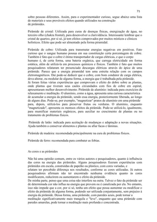 71 
sobre pessoas diferentes. Assim, para o experimentador curioso, segue abaixo uma lista de materiais e seus prováveis efeitos quando utilizados na construção de pirâmides. 
Pirâmide de cristal: Utilizada para curas de doenças físicas, energização de água, no terceiro olho (chakra frontal), para desenvolver a clarividência. Interessante lembrar que o cristal de quartzo, por si só, já tem efeitos comprovados por muitos místicos e clínicos holísticos. Efeito que pode ser almentado pela forma piramidal. Pirâmide de cobre: Utilizada para transmutar energias negativas em positivas. Fato curioso que o sangue humano possua em sua constituição certa porcentagem de cobre. Também é fato que o cobre é ótimo transportador de cargas elétricas, e que o corpo humano é, de certa forma, uma bateria orgânica, que carrega eletricidade em forma estática, além de utilizá-la em processos químicos e físicos. Também é fato que muitos pesquisadores relataram ter presenciado descargas elétricas através do ápice de uma pirâmide. Parece que a energia piramidal tem uma estreita relação com os campos eletromagnéticos. Daí pode-se deduzir que o cobre, com bom condutor de carga elétrica, deva alterar, ou modular de alguma forma, a energia que é trabalhada pela pirâmide. Já foram feitas várias experiências que comprovam o efeito do dobre sobre as plantas, onde plantas que tiveram seus caules circundados com fios de cobre em espiral, apresentaram melhor desenvolvimento. Pirâmide de alumínio: indicada para exercícios de relaxamento e meditação. O alumínio, como a água, apresenta uma curiosa característica de acumular a energia da pirâmide, sendo essa energia, posteriormente liberada, ao longo de alguns dias. Pode-se, por exemplo, "magnetizar" pratos de alumínio em uma pirâmide para, depois, utilizá-los para preservar frutas ou verduras. O alumínio, enquanto "magnetizado", apresenta os memsos efeitos da pirâmide. Pode-se utilizá-lo, igualmente, para mumificar materiais orgânicos, para auxiliar no crescimento de plantas ou no tratamento de problemas físicos. 
Pirâmide de latão: indicada para aceitação de mudanças e adaptação a novas situações. Ajuda também a conservar alimentos e plantas ou afiar facas e lâminas. Pirâmide de madeira: recomendada principalmente na cura de problemas físicos. 
Pirâmide de ferro: recomendada para combater as fobias. 
As cores e as pirâmides 
Não há uma opinião comum, entre os vários autores e pesquisadores, quanto à influência das cores na energia das pirâmides. Alguns pesquisadores fizeram experiências com pirâmides em escala, construídas de papelão ou plástico, com cores variadas, e relatam ter percebido diferença nos resultados, conforme as cores utilizadas. Já outros pesquisadores afirmam não ter encontrado nenhuma evidência quanto às cores modificarem, reduzirem ou aumentarem o efeito da pirâmide. De minha parte, penso que uma coisa não interfere na outra. Talvez o fato da pirâmide ser de determinada cor não influa na energia que provem ou é canalizada por ela. No entanto, isso não impede que a cor, por si só, tenha um efeito que possa aumentar ou modificar o efeito da pirâmide de alguma forma, podendo ser utilizada conjuntamente, sem prejuízo à energia da pirâmide. Dessa forma, uma pirâmide, com paredes azuis, pode tornar a meditação significativamente mais tranquila e "leve", enquanto que uma pirâmide com paredes amarelas, pode tornar a meditação mais profunda e concentrada.  
