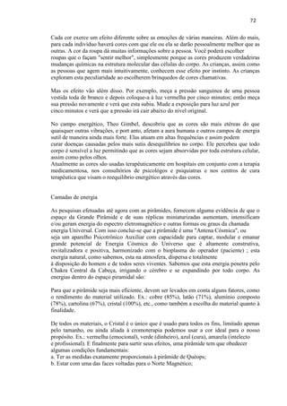 72 
Cada cor exerce um efeito diferente sobre as emoções de várias maneiras. Além do mais, para cada indivíduo haverá cores com que ele ou ela se darão pessoalmente melhor que as outras. A cor da roupa dá muitas informações sobre a pessoa. Você poderá escolher roupas que o façam "sentir melhor", simplesmente porque as cores produzem verdadeiras mudanças químicas na estrutura molecular das células do corpo. As crianças, assim como as pessoas que agem mais intuitivamente, conhecem esse efeito por instinto. As crianças exploram esta peculiaridade ao escolherem brinquedos de cores chamativas. Mas os efeito vão além disso. Por exemplo, meça a pressão sanguínea de uma pessoa vestida toda de branco e depois coloque-a à luz vermelha por cinco minutos; então meça sua pressão novamente e verá que esta subiu. Mude a exposição para luz azul por cinco minutos e verá que a pressão irá cair abaixo do nível original. No campo energético, Theo Gimbel, descobriu que as cores são mais etéreas do que quaisquer outras vibrações, e port anto, afetam a aura humana e outros campos de energia sutil de maneira ainda mais forte. Elas atuam em altas frequências e assim podem curar doenças causadas pelos mais sutis desequilíbrios no corpo. Ele percebeu que todo corpo é sensível a luz permitindo que as cores sejam absorvidas por toda estrutura celular, assim como pelos olhos. 
Atualmente as cores são usadas terapêuticamente em hospitais em conjunto com a terapia medicamentosa, nos consultórios de psicológos e psiquiatras e nos centros de cura terapêutica que visam o reequilibrio energético através das cores. 
Camadas de energia 
As pesquisas efetuadas até agora com as pirâmides, fornecem alguma evidência de que o espaço da Grande Pirâmide e de suas réplicas miniaturizadas aumentam, intensificam e/ou geram energia do espectro eletromagnético e outras formas ou graus da chamada energia Universal. Com isso conclui-se que a pirâmide é uma "Antena Cósmica", ou seja um aparelho Psicotrônico Auxiliar com capacidade para captar, modular e emanar grande potencial de Energia Cósmica do Universo que é altamente construtiva, revitalizadora e positiva, harmonizado com o bioplasma do operador (paciente) ; esta energia natural, como sabemos, esta na atmosfera, dispersa e totalmente à disposição do homem e de todos seres viventes. Sabemos que esta energia penetra pelo Chakra Central da Cabeça, irrigando o cérebro e se expandindo por todo corpo. As energias dentro do espaço piramidal são: 
Para que a pirâmide seja mais eficiente, devem ser levados em conta alguns fatores, como o rendimento do material utilizado. Ex.: cobre (85%), latão (71%), alumínio composto (78%), cartolina (67%), cristal (100%), etc., como também a escolha do material quanto à finalidade. De todos os materiais, o Cristal é o único que é usado para todos os fins, limitado apenas pelo tamanho, ou ainda aliada à cromoterapia podemos usar a cor ideal para o nosso propósito. Ex.: vermelha (emocional), verde (dinheiro), azul (cura), amarela (intelecto e profissional). E finalmente para surtir seus efeitos, uma pirâmide tem que obedecer algumas condições fundamentais: 
a. Ter as medidas exatamente proporcionais à pirâmide de Quéops; 
b. Estar com uma das faces voltadas para o Norte Magnético;  