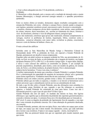 73 
c. Usar a altura adequada (uns dos 3/3) da pirâmide, conforme a finalidade; d. Mentalizar o efeito desejado, pois o mesmo será o resultado da interação entre a mente humana (Bioenergia), a energia universal (energia natural) e o aparelho psicotrônico (pirâmide). 
Entre os muitos efeitos já testados, destacamos alguns resultados conseguidos com a energia das Pirâmides, tais como: eliminar o cansaço físico e mental, ajudar a emagrecer sem regimes, aumentar a potência sexual, rejuvenescer a pele, favorecer a concentração e memória, eliminar enxaquecas aliviar dores reumáticas, curar artrites, sanar problemas de coluna, entorses, dores musculares, etc., auxiliar no tratamento do câncer, eliminar o vício do alcoolismo, eliminar o vício do tabagismo (fumo), energizar água (p/uso não medicinal), esterilizar água (p/uso não medicinal), eliminar completamente as verrugas, resolver os problemas de insônia, inquietação, fobias, cicatrizar cortes e ferimentos, conservar alimentos com maior sabor, revitalizar as plantas, crescimento, renovar o corte de lâminas de barbear e facas, etc. 
O mais colossal dos edifícios 
Incluídas entre as Sete Maravilhas do Mundo Antigo e Patrimônio Cultural da Humanidade desde 1979, as pirâmides de Gizé, em especial a Grande Pirâmide de Queóps, permanecem um desafio à nossa compreensão. Erguidas sobre um platô rochoso na margem ocidental do Nilo, nas proximidades de Al- Jizah, ou Gizé, no norte do Egito, as três pirâmides são a imagem do mistério, um legado da Quarta Dinastia (2575 a 2465 A.C.) e do místico Antigo Egito. A maior delas, Queóps, é talvez o mais colossal dos edifícios já construídos no planeta. É um exemplo de precisão arquitetônica, desenhado, para muitos, como um modelo da galáxia, do sistema solar, da Terra e, em última instância, do próprio homem. Ela é a demonstração palpável da lei hermética: ―Como é em cima, é embaixo‖. A melhor representação da mente que concebeu a Grande Pirâmide é a própria Pirâmide. Ela é a demonstração da capacidade do arquiteto de incorporar ciência, arte e geometria numa forma significativa. Verdadeira maravilha da arte conceitual, a Grande Pirâmide coloca em ordem concreta, grandes temas e idéias. Os construtores da Grande Pirâmide sabiam que em todos os aspectos, o mundo e o ser devem se harmonizar com a ordem universal e que o entendimento real de um leva ao entendimento do todo. De tudo o que foi dito sobre a Grande Pirâmide, uma das afirmações mais estranhas é a do historiador grego Heródoto de que, segundo o que lhe relataram os sacerdotes egípcios, a Grande Pirâmide foi construída de cima para baixo. Como isso não é fisicamente possível, o que é que ele quis dizer? O fato é que a Grande Pirâmide não tem um ápice. As medidas das laterais na base, têm ligeiras diferenças o que significa que as dimensões da pirâmide não suportam geometricamente a extensão e término em ápice. A estrutura física em si foi desenhada para ser truncada no 206º nível. E como os ângulos da pirâmide são ligeiramente fora de esquadro, o seu topo não é uma extensão da pirâmide concreta. Ele é uma abstração da geometria idealizada, um conceito. 
A Grande Pirâmide, portanto, não tem um ápice físico, mas indica um espaço puro acima do topo, um espaço que não é deste mundo. Ela demonstra, assim, que cada indivíduo deve recriar a sua existência. O ápice é um espaço sagrado – eterno, incorruptível e atemporal. Mas seu potencial latente tem que ser suportado pelo mundo material, para que exista.  