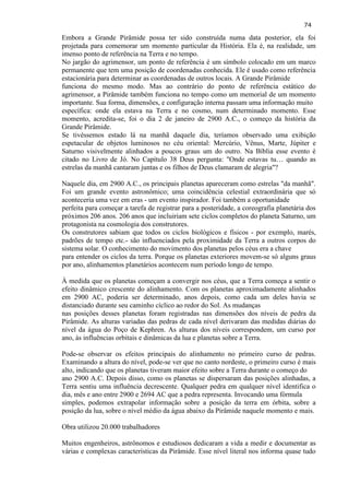 74 
Embora a Grande Pirâmide possa ter sido construída numa data posterior, ela foi projetada para comemorar um momento particular da História. Ela é, na realidade, um imenso ponto de referência na Terra e no tempo. 
No jargão do agrimensor, um ponto de referência é um símbolo colocado em um marco permanente que tem uma posição de coordenadas conhecida. Ele é usado como referência estacionária para determinar as coordenadas de outros locais. A Grande Pirâmide funciona do mesmo modo. Mas ao contrário do ponto de referência estático do agrimensor, a Pirâmide também funciona no tempo como um memorial de um momento importante. Sua forma, dimensões, e configuração interna passam uma informação muito específica: onde ela estava na Terra e no cosmo, num determinado momento. Esse momento, acredita-se, foi o dia 2 de janeiro de 2900 A.C., o começo da história da Grande Pirâmide. 
Se tivéssemos estado lá na manhã daquele dia, teríamos observado uma exibição espetacular de objetos luminosos no céu oriental: Mercúrio, Vênus, Marte, Júpiter e Saturno visivelmente alinhados a poucos graus um do outro. Na Bíblia esse evento é citado no Livro de Jó. No Capítulo 38 Deus pergunta: "Onde estavas tu… quando as estrelas da manhã cantaram juntas e os filhos de Deus clamaram de alegria"? Naquele dia, em 2900 A.C., os principais planetas apareceram como estrelas "da manhã". Foi um grande evento astronômico; uma coincidência celestial extraordinária que só aconteceria uma vez em eras - um evento inspirador. Foi também a oportunidade perfeita para começar a tarefa de registrar para a posteridade, a coreografia planetária dos próximos 206 anos. 206 anos que incluiriam sete ciclos completos do planeta Saturno, um protagonista na cosmologia dos construtores. Os construtores sabiam que todos os ciclos biológicos e físicos - por exemplo, marés, padrões de tempo etc.- são influenciados pela proximidade da Terra a outros corpos do sistema solar. O conhecimento do movimento dos planetas pelos céus era a chave para entender os ciclos da terra. Porque os planetas exteriores movem-se só alguns graus por ano, alinhamentos planetários acontecem num período longo de tempo. À medida que os planetas começam a convergir nos céus, que a Terra começa a sentir o efeito dinâmico crescente do alinhamento. Com os planetas aproximadamente alinhados em 2900 AC, poderia ser determinado, anos depois, como cada um deles havia se distanciado durante seu caminho cíclico ao redor do Sol. As mudanças nas posições desses planetas foram registradas nas dimensões dos níveis de pedra da Pirâmide. As alturas variadas das pedras de cada nível derivaram das medidas diárias do nível da água do Poço de Kephren. As alturas dos níveis correspondem, um curso por ano, às influências orbitais e dinâmicas da lua e planetas sobre a Terra. 
Pode-se observar os efeitos principais do alinhamento no primeiro curso de pedras. Examinando a altura do nível, pode-se ver que no canto nordeste, o primeiro curso é mais alto, indicando que os planetas tiveram maior efeito sobre a Terra durante o começo do ano 2900 A.C. Depois disso, como os planetas se dispersaram das posições alinhadas, a Terra sentiu uma influência decrescente. Qualquer pedra em qualquer nível identifica o dia, mês e ano entre 2900 e 2694 AC que a pedra representa. Invocando uma fórmula simples, podemos extrapolar informação sobre a posição da terra em órbita, sobre a posição da lua, sobre o nível médio da água abaixo da Pirâmide naquele momento e mais. Obra utilizou 20.000 trabalhadores 
Muitos engenheiros, astrônomos e estudiosos dedicaram a vida a medir e documentar as várias e complexas características da Pirâmide. Esse nível literal nos informa quase tudo  